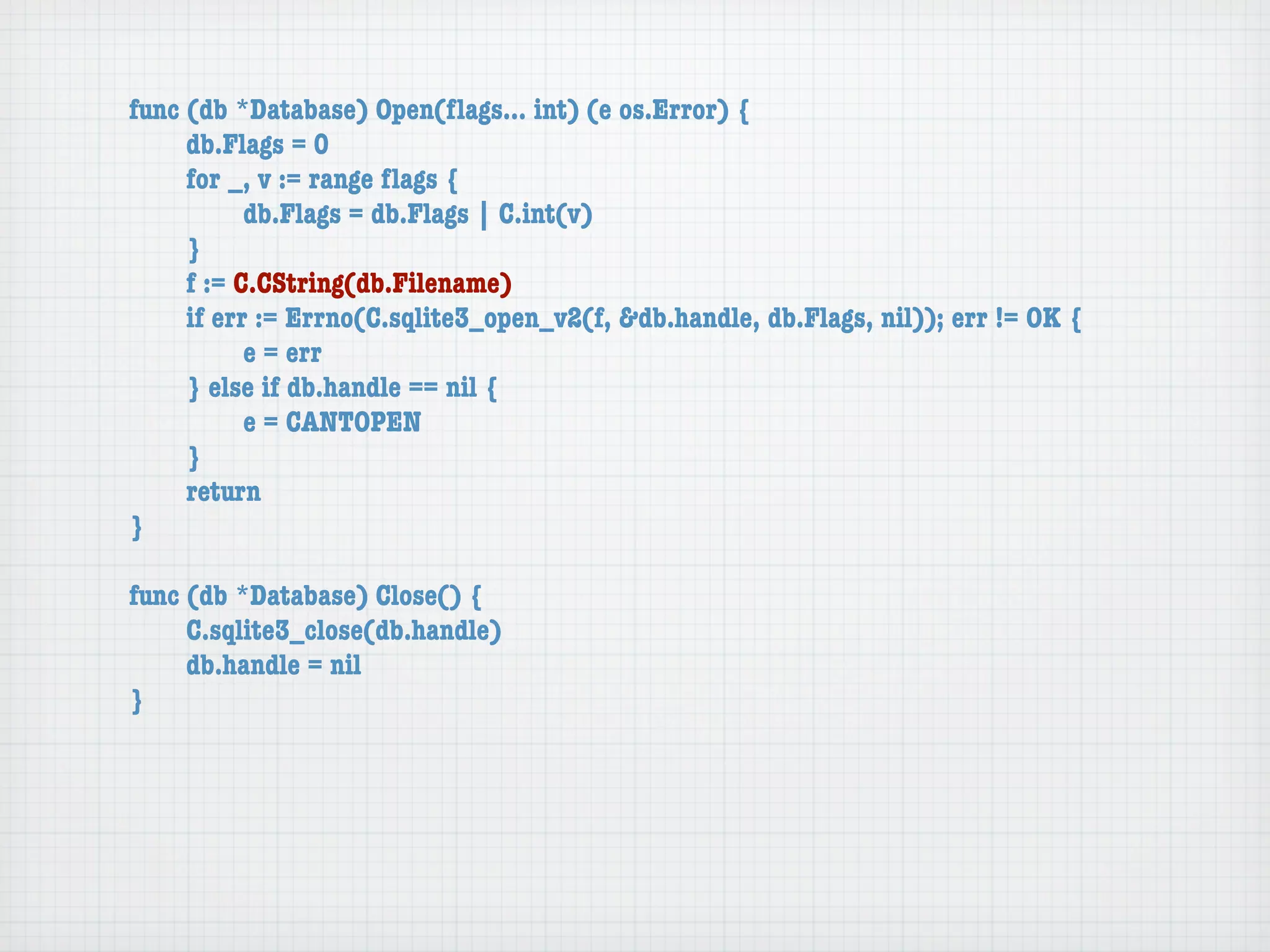 func (db *Database) Open(ﬂags... int) (e os.Error) {
	    db.Flags = 0
	    for _, v := range ﬂags {
	    	     db.Flags = db.Flags | C.int(v)
	    }
	    f := C.CString(db.Filename)
	    if err := Errno(C.sqlite3_open_v2(f, &db.handle, db.Flags, nil)); err != OK {
	    	     e = err
	    } else if db.handle == nil {
	    	     e = CANTOPEN
	    }
	    return
}

func (db *Database) Close() {
	    C.sqlite3_close(db.handle)
	    db.handle = nil
}
 