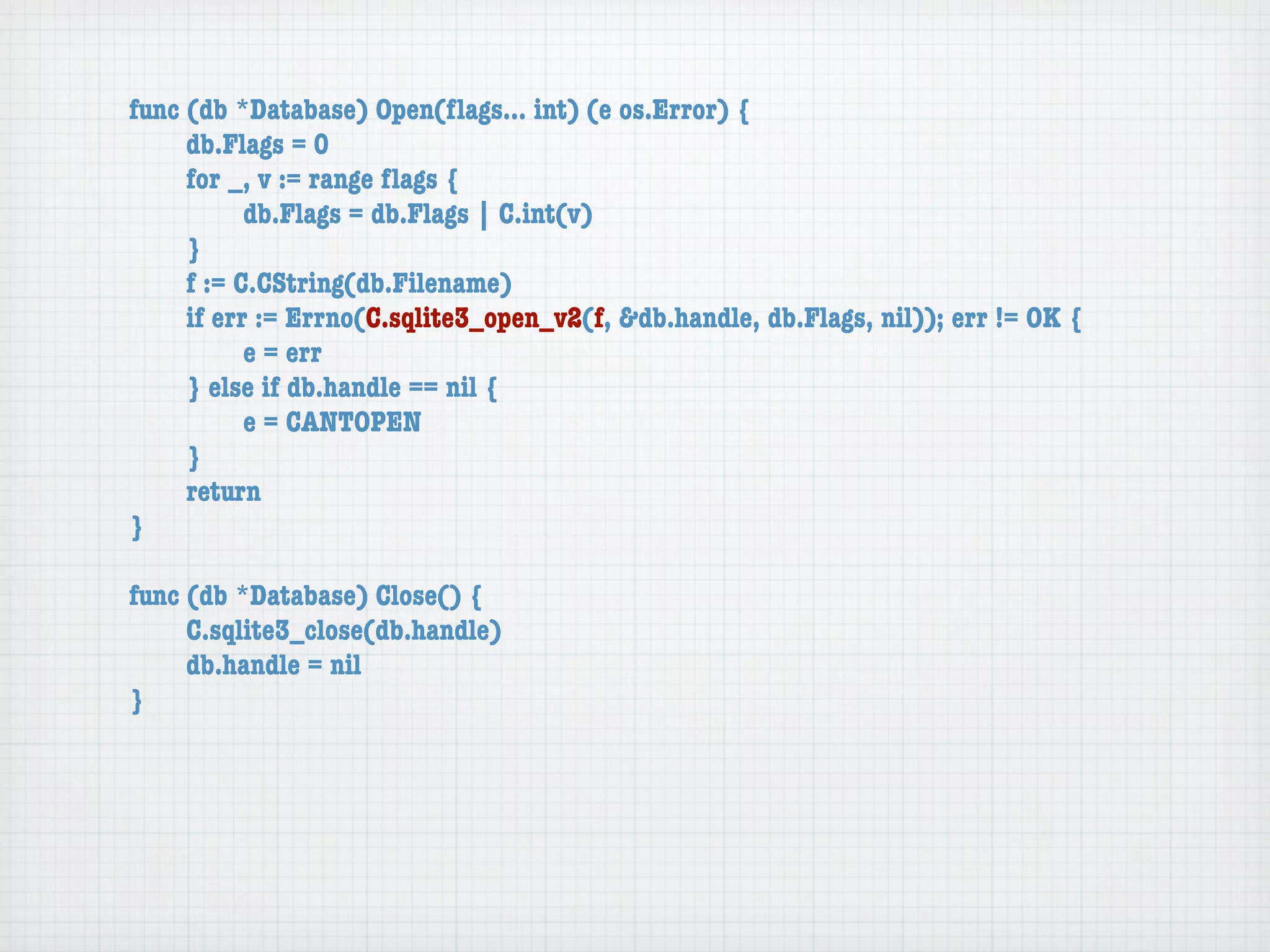 func (db *Database) Open(ﬂags... int) (e os.Error) {
	    db.Flags = 0
	    for _, v := range ﬂags {
	    	     db.Flags = db.Flags | C.int(v)
	    }
	    f := C.CString(db.Filename)
	    if err := Errno(C.sqlite3_open_v2(f, &db.handle, db.Flags, nil)); err != OK {
	    	     e = err
	    } else if db.handle == nil {
	    	     e = CANTOPEN
	    }
	    return
}

func (db *Database) Close() {
	    C.sqlite3_close(db.handle)
	    db.handle = nil
}
 