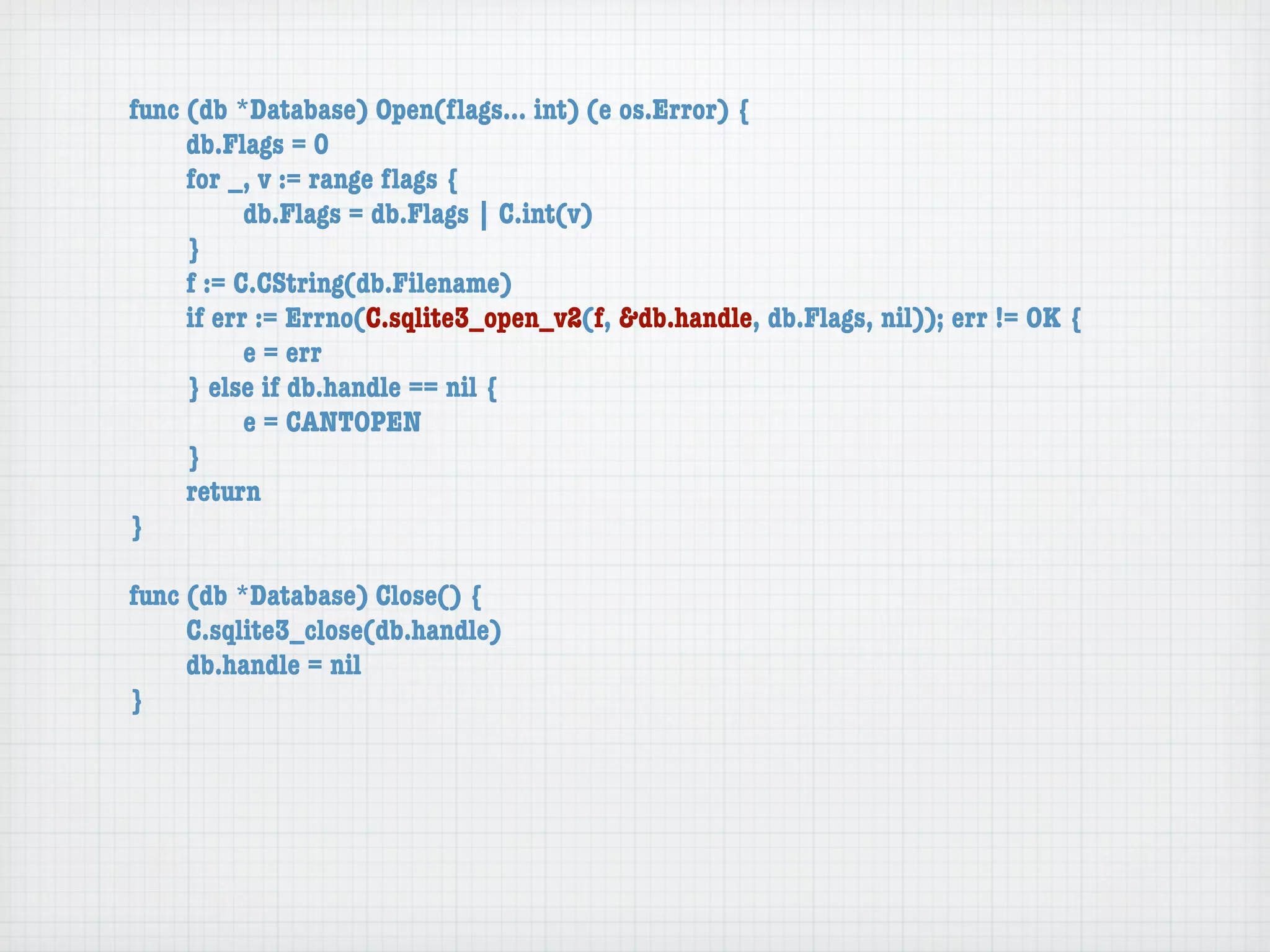 func (db *Database) Open(ﬂags... int) (e os.Error) {
	    db.Flags = 0
	    for _, v := range ﬂags {
	    	     db.Flags = db.Flags | C.int(v)
	    }
	    f := C.CString(db.Filename)
	    if err := Errno(C.sqlite3_open_v2(f, &db.handle, db.Flags, nil)); err != OK {
	    	     e = err
	    } else if db.handle == nil {
	    	     e = CANTOPEN
	    }
	    return
}

func (db *Database) Close() {
	    C.sqlite3_close(db.handle)
	    db.handle = nil
}
 