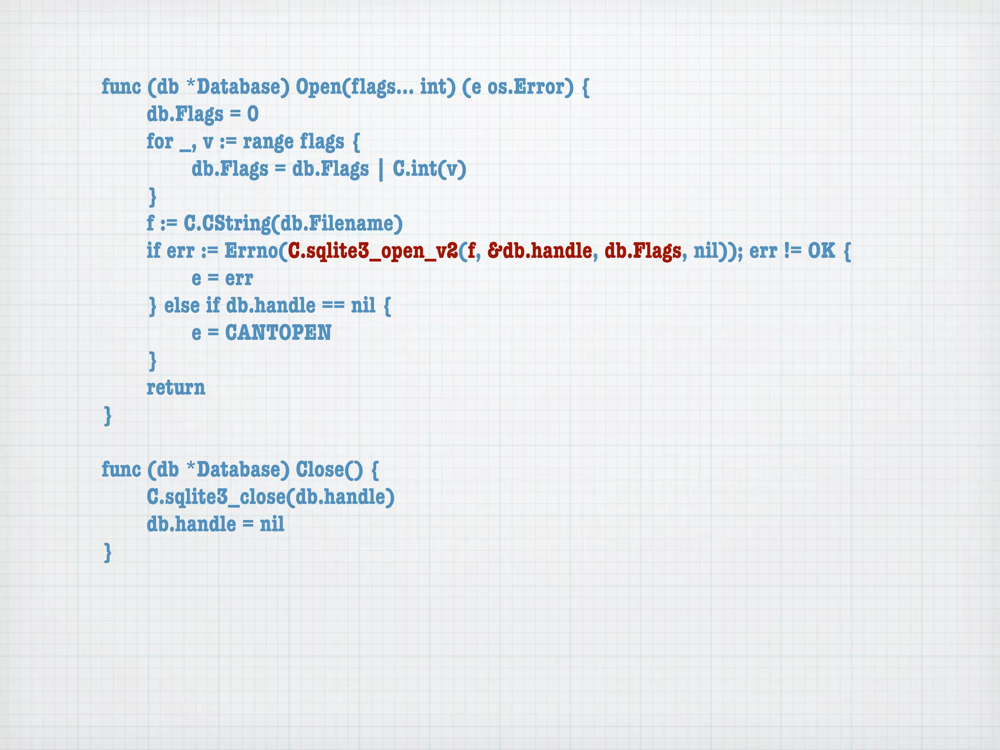 func (db *Database) Open(ﬂags... int) (e os.Error) {
	    db.Flags = 0
	    for _, v := range ﬂags {
	    	     db.Flags = db.Flags | C.int(v)
	    }
	    f := C.CString(db.Filename)
	    if err := Errno(C.sqlite3_open_v2(f, &db.handle, db.Flags, nil)); err != OK {
	    	     e = err
	    } else if db.handle == nil {
	    	     e = CANTOPEN
	    }
	    return
}

func (db *Database) Close() {
	    C.sqlite3_close(db.handle)
	    db.handle = nil
}
 
