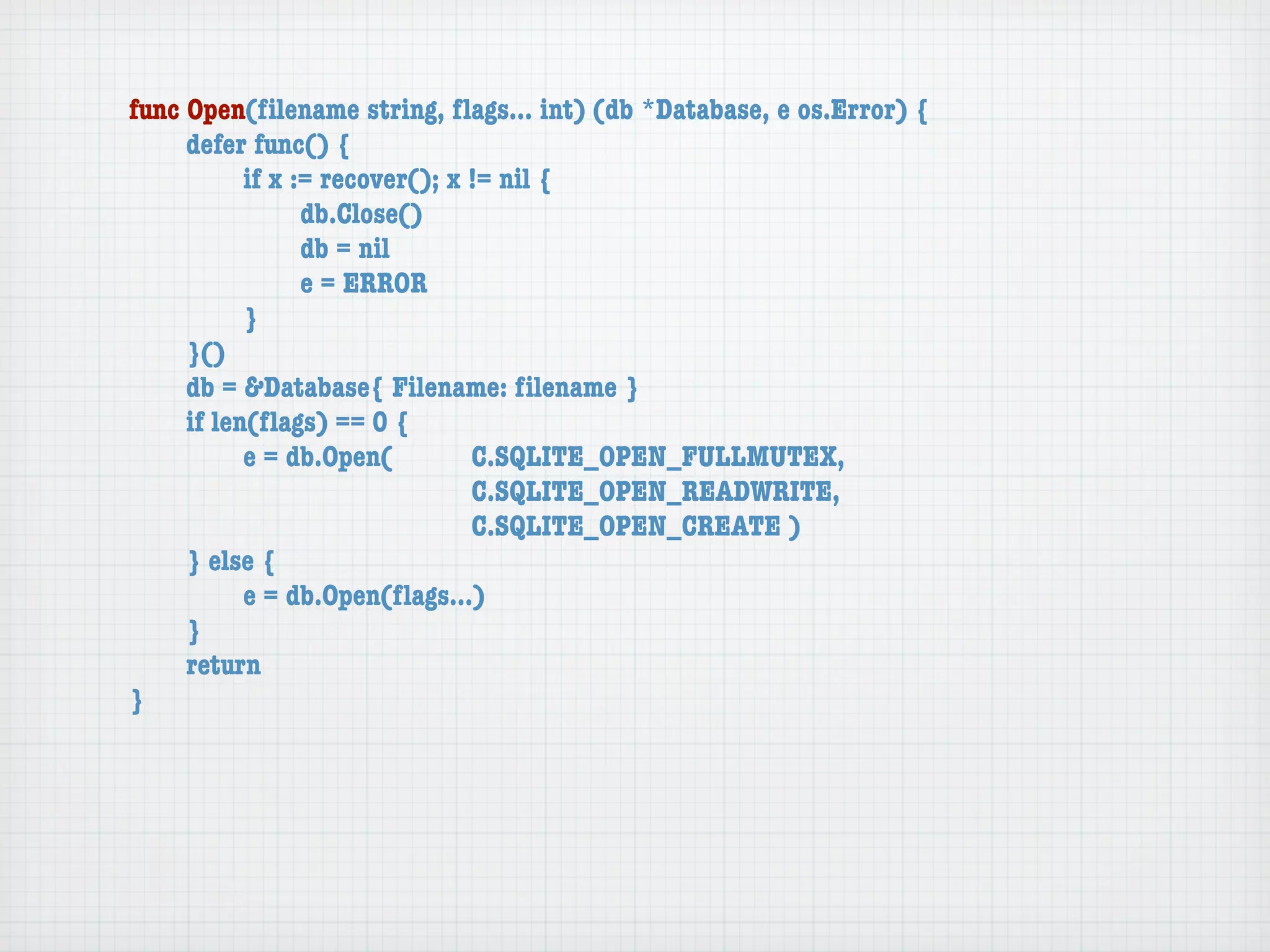 func Open(ﬁlename string, ﬂags... int) (db *Database, e os.Error) {
	    defer func() {
	    	     if x := recover(); x != nil {
	    	     	     db.Close()
	    	     	     db = nil
	    	     	     e = ERROR
	    	     }
	    }()
	    db = &Database{ Filename: ﬁlename }
	    if len(ﬂags) == 0 {
	    	     e = db.Open(	 	      C.SQLITE_OPEN_FULLMUTEX,
	    	     	     	    	    	    C.SQLITE_OPEN_READWRITE,
	    	     	     	    	    	    C.SQLITE_OPEN_CREATE )
	    } else {
	    	     e = db.Open(ﬂags...)
	    }
	    return
}
 