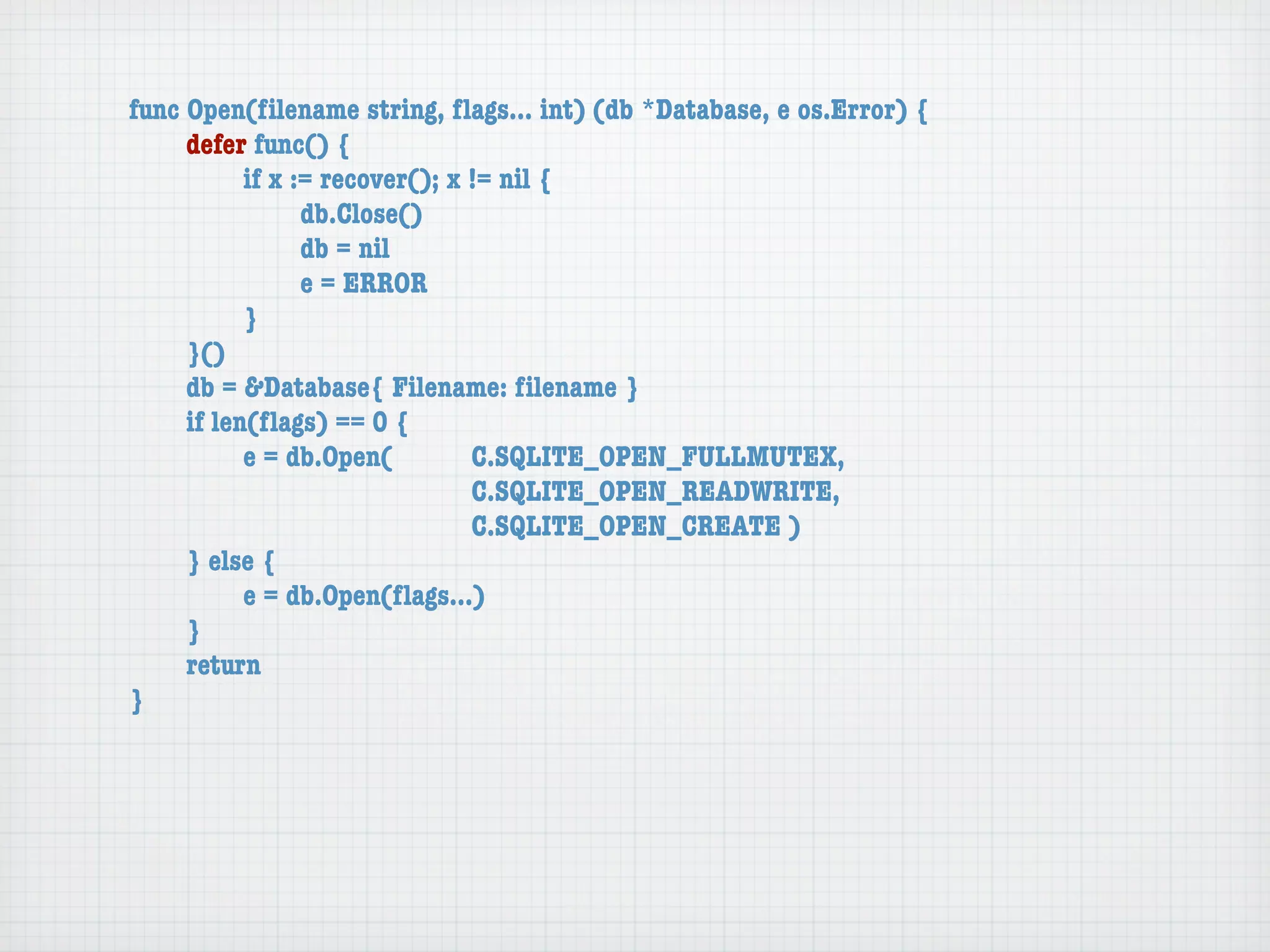 func Open(ﬁlename string, ﬂags... int) (db *Database, e os.Error) {
	    defer func() {
	    	     if x := recover(); x != nil {
	    	     	     db.Close()
	    	     	     db = nil
	    	     	     e = ERROR
	    	     }
	    }()
	    db = &Database{ Filename: ﬁlename }
	    if len(ﬂags) == 0 {
	    	     e = db.Open(	 	      C.SQLITE_OPEN_FULLMUTEX,
	    	     	     	    	    	    C.SQLITE_OPEN_READWRITE,
	    	     	     	    	    	    C.SQLITE_OPEN_CREATE )
	    } else {
	    	     e = db.Open(ﬂags...)
	    }
	    return
}
 