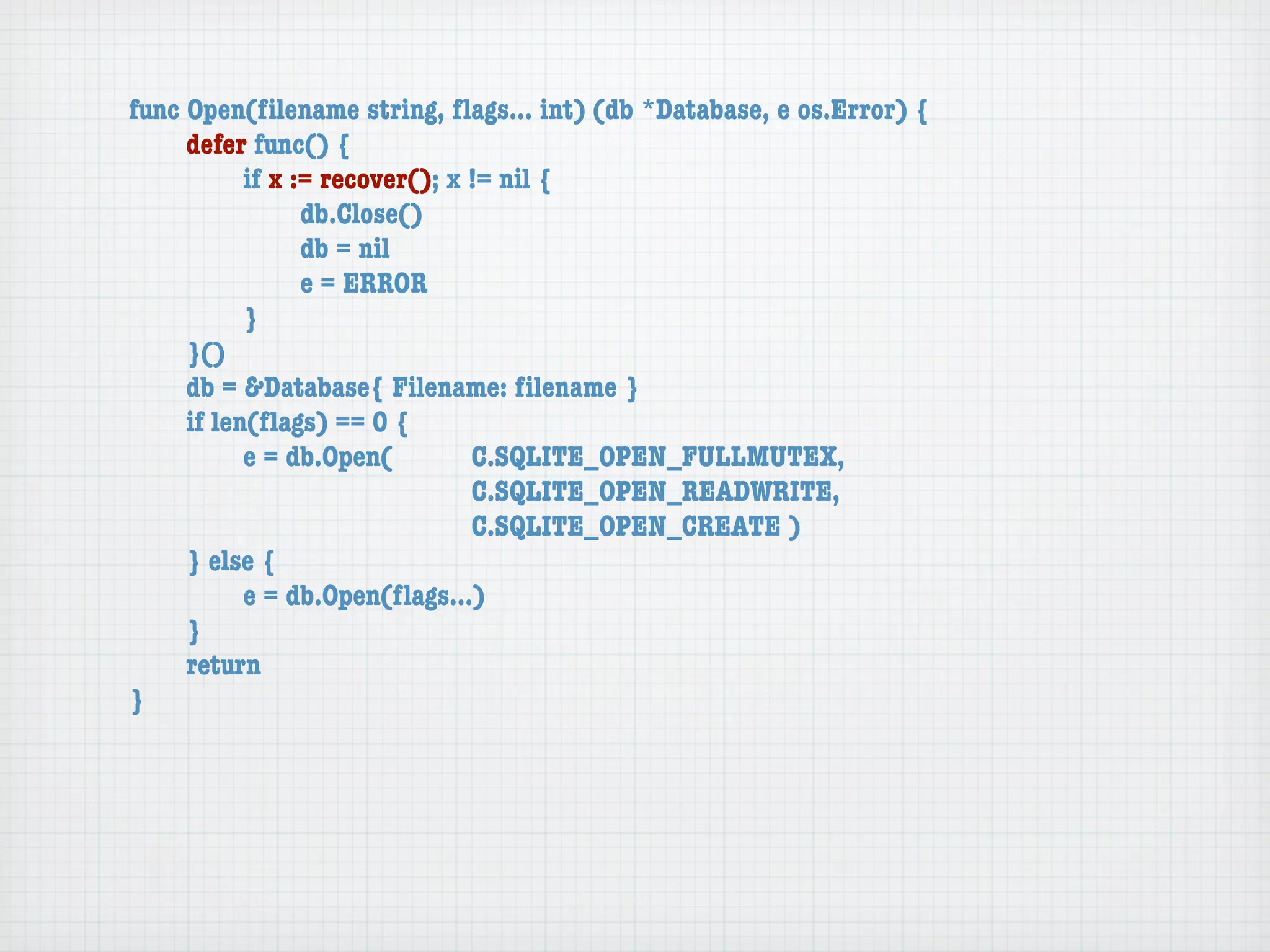 func Open(ﬁlename string, ﬂags... int) (db *Database, e os.Error) {
	    defer func() {
	    	     if x := recover(); x != nil {
	    	     	     db.Close()
	    	     	     db = nil
	    	     	     e = ERROR
	    	     }
	    }()
	    db = &Database{ Filename: ﬁlename }
	    if len(ﬂags) == 0 {
	    	     e = db.Open(	 	      C.SQLITE_OPEN_FULLMUTEX,
	    	     	     	    	    	    C.SQLITE_OPEN_READWRITE,
	    	     	     	    	    	    C.SQLITE_OPEN_CREATE )
	    } else {
	    	     e = db.Open(ﬂags...)
	    }
	    return
}
 