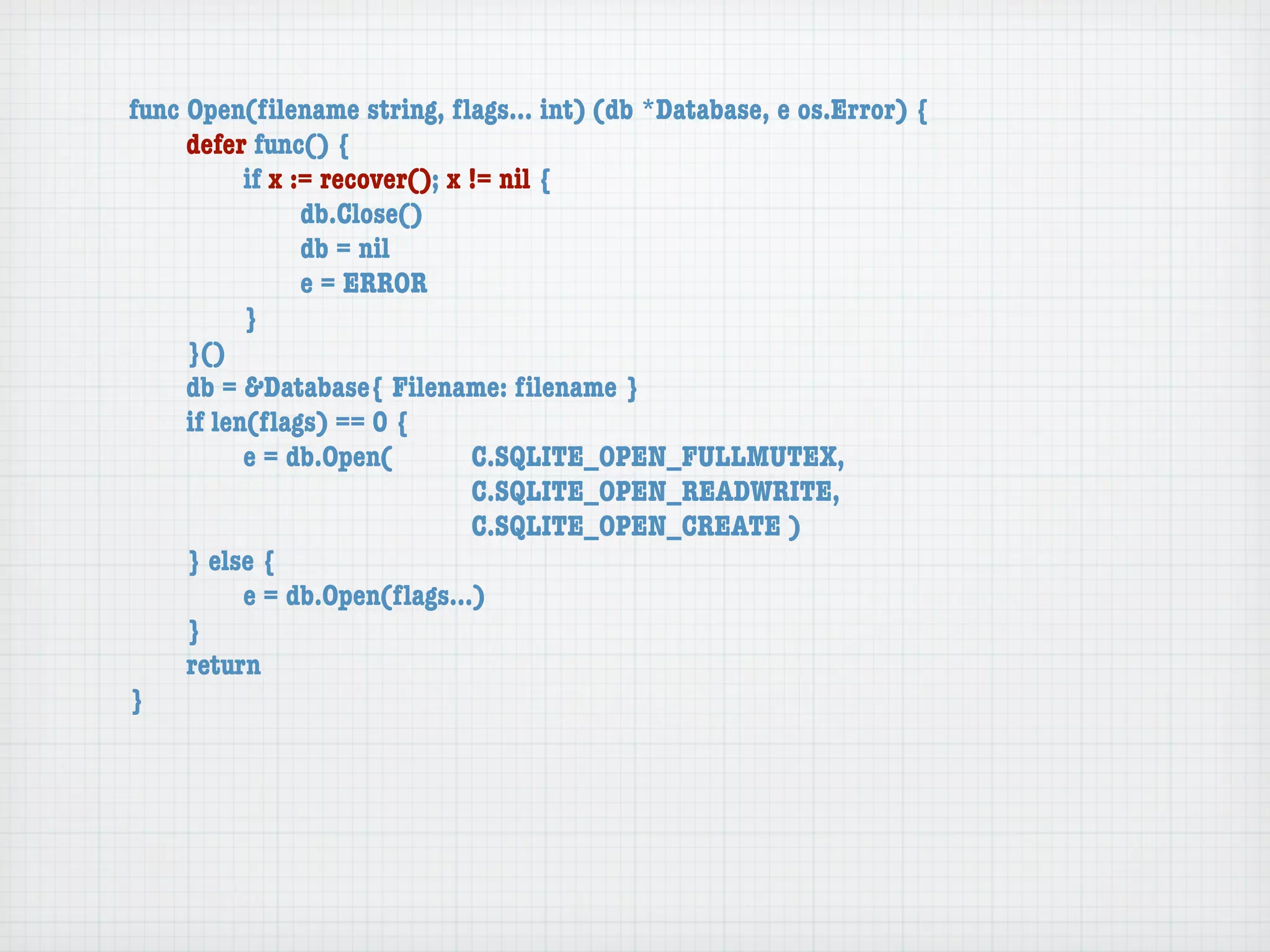 func Open(ﬁlename string, ﬂags... int) (db *Database, e os.Error) {
	    defer func() {
	    	     if x := recover(); x != nil {
	    	     	     db.Close()
	    	     	     db = nil
	    	     	     e = ERROR
	    	     }
	    }()
	    db = &Database{ Filename: ﬁlename }
	    if len(ﬂags) == 0 {
	    	     e = db.Open(	 	      C.SQLITE_OPEN_FULLMUTEX,
	    	     	     	    	    	    C.SQLITE_OPEN_READWRITE,
	    	     	     	    	    	    C.SQLITE_OPEN_CREATE )
	    } else {
	    	     e = db.Open(ﬂags...)
	    }
	    return
}
 