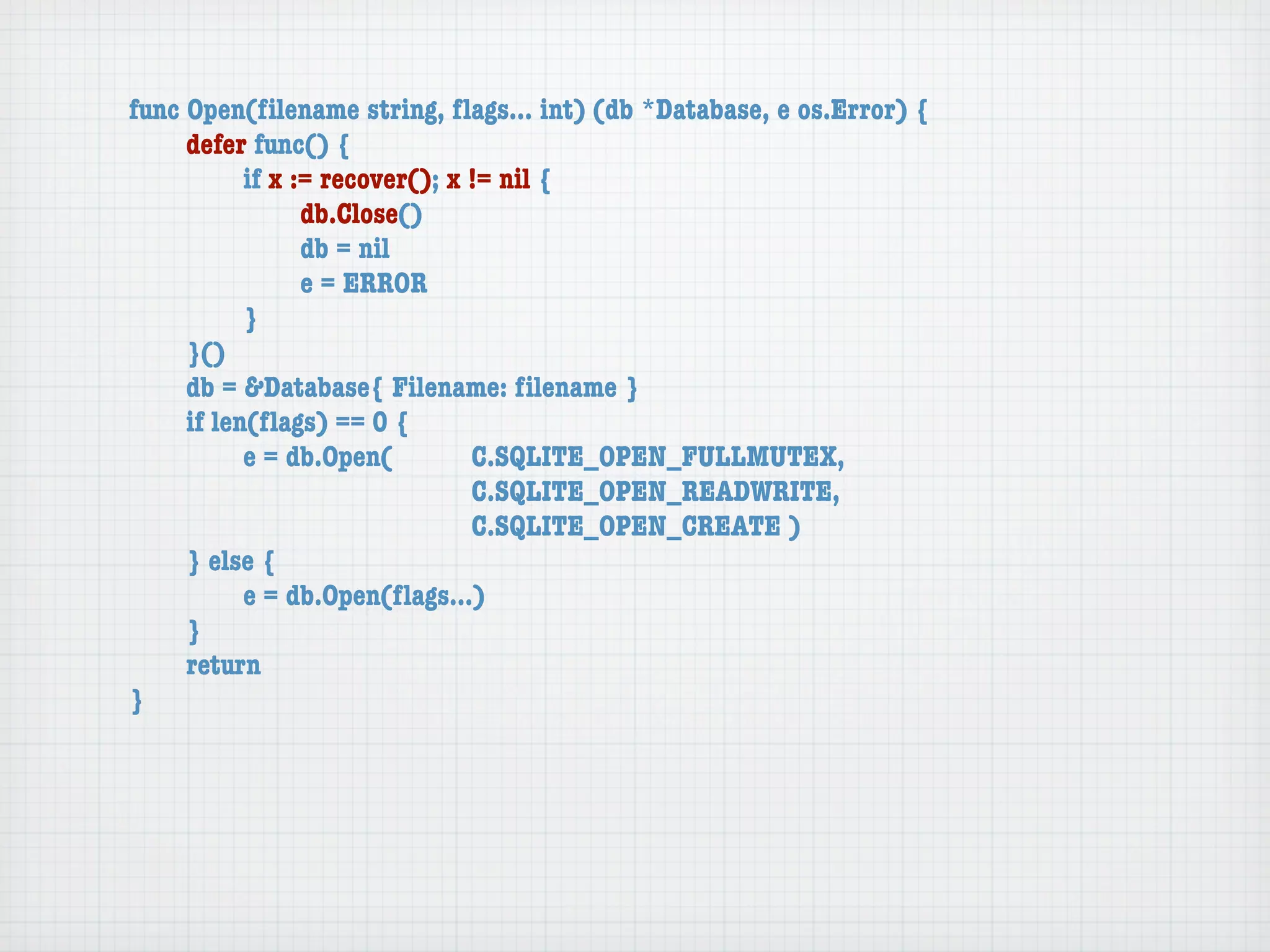 func Open(ﬁlename string, ﬂags... int) (db *Database, e os.Error) {
	    defer func() {
	    	     if x := recover(); x != nil {
	    	     	     db.Close()
	    	     	     db = nil
	    	     	     e = ERROR
	    	     }
	    }()
	    db = &Database{ Filename: ﬁlename }
	    if len(ﬂags) == 0 {
	    	     e = db.Open(	 	      C.SQLITE_OPEN_FULLMUTEX,
	    	     	     	    	    	    C.SQLITE_OPEN_READWRITE,
	    	     	     	    	    	    C.SQLITE_OPEN_CREATE )
	    } else {
	    	     e = db.Open(ﬂags...)
	    }
	    return
}
 