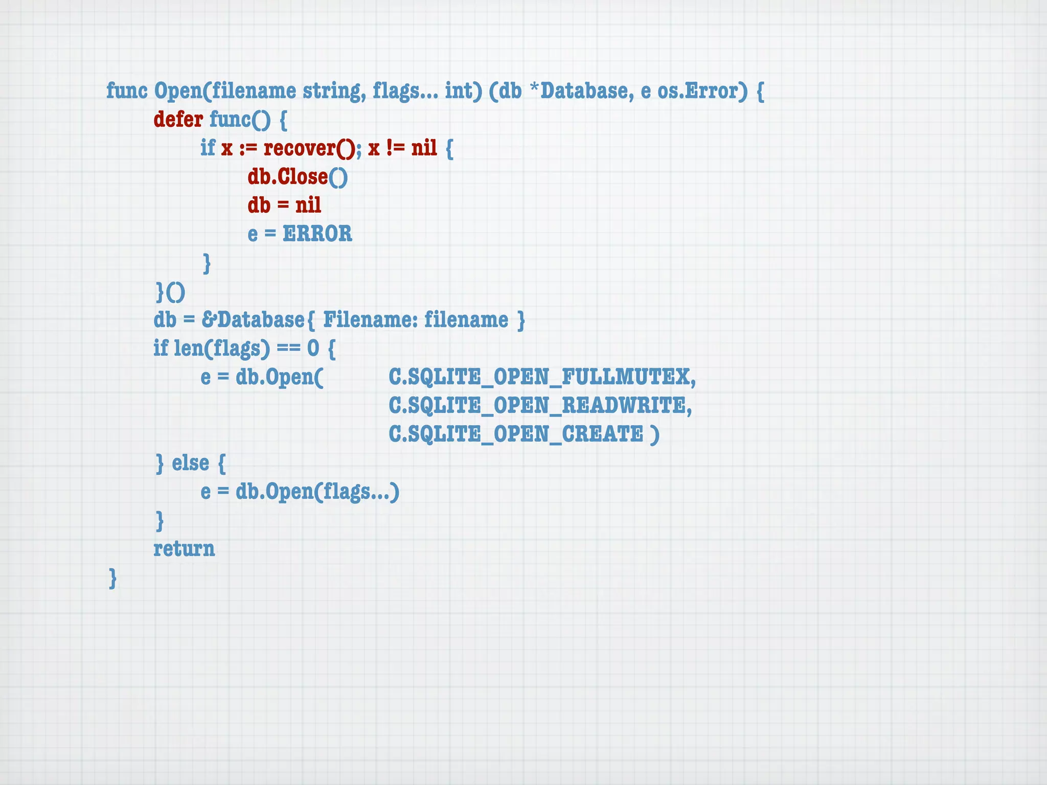 func Open(ﬁlename string, ﬂags... int) (db *Database, e os.Error) {
	    defer func() {
	    	     if x := recover(); x != nil {
	    	     	     db.Close()
	    	     	     db = nil
	    	     	     e = ERROR
	    	     }
	    }()
	    db = &Database{ Filename: ﬁlename }
	    if len(ﬂags) == 0 {
	    	     e = db.Open(	 	      C.SQLITE_OPEN_FULLMUTEX,
	    	     	     	    	    	    C.SQLITE_OPEN_READWRITE,
	    	     	     	    	    	    C.SQLITE_OPEN_CREATE )
	    } else {
	    	     e = db.Open(ﬂags...)
	    }
	    return
}
 