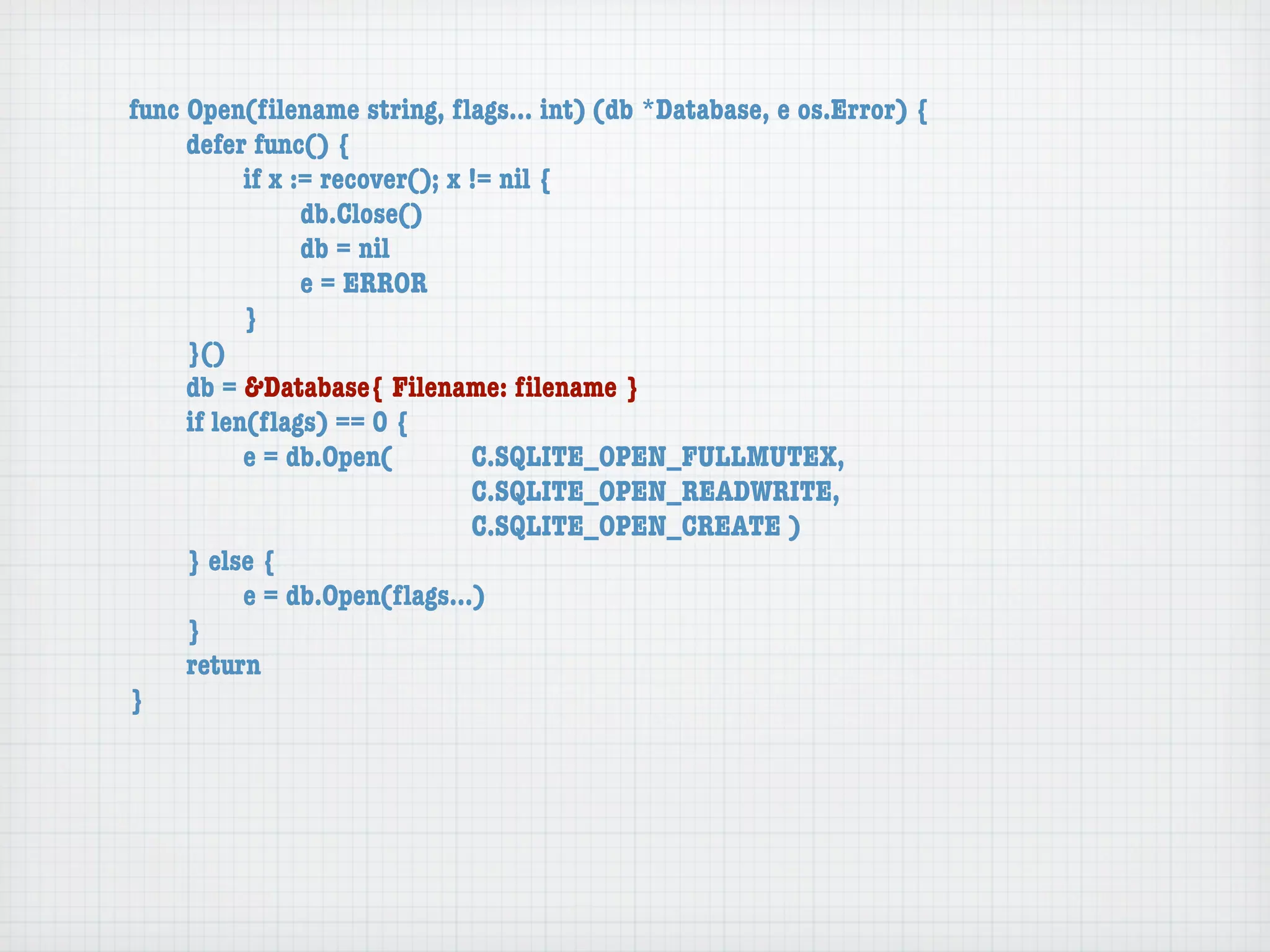 func Open(ﬁlename string, ﬂags... int) (db *Database, e os.Error) {
	    defer func() {
	    	     if x := recover(); x != nil {
	    	     	     db.Close()
	    	     	     db = nil
	    	     	     e = ERROR
	    	     }
	    }()
	    db = &Database{ Filename: ﬁlename }
	    if len(ﬂags) == 0 {
	    	     e = db.Open(	 	      C.SQLITE_OPEN_FULLMUTEX,
	    	     	     	    	    	    C.SQLITE_OPEN_READWRITE,
	    	     	     	    	    	    C.SQLITE_OPEN_CREATE )
	    } else {
	    	     e = db.Open(ﬂags...)
	    }
	    return
}
 