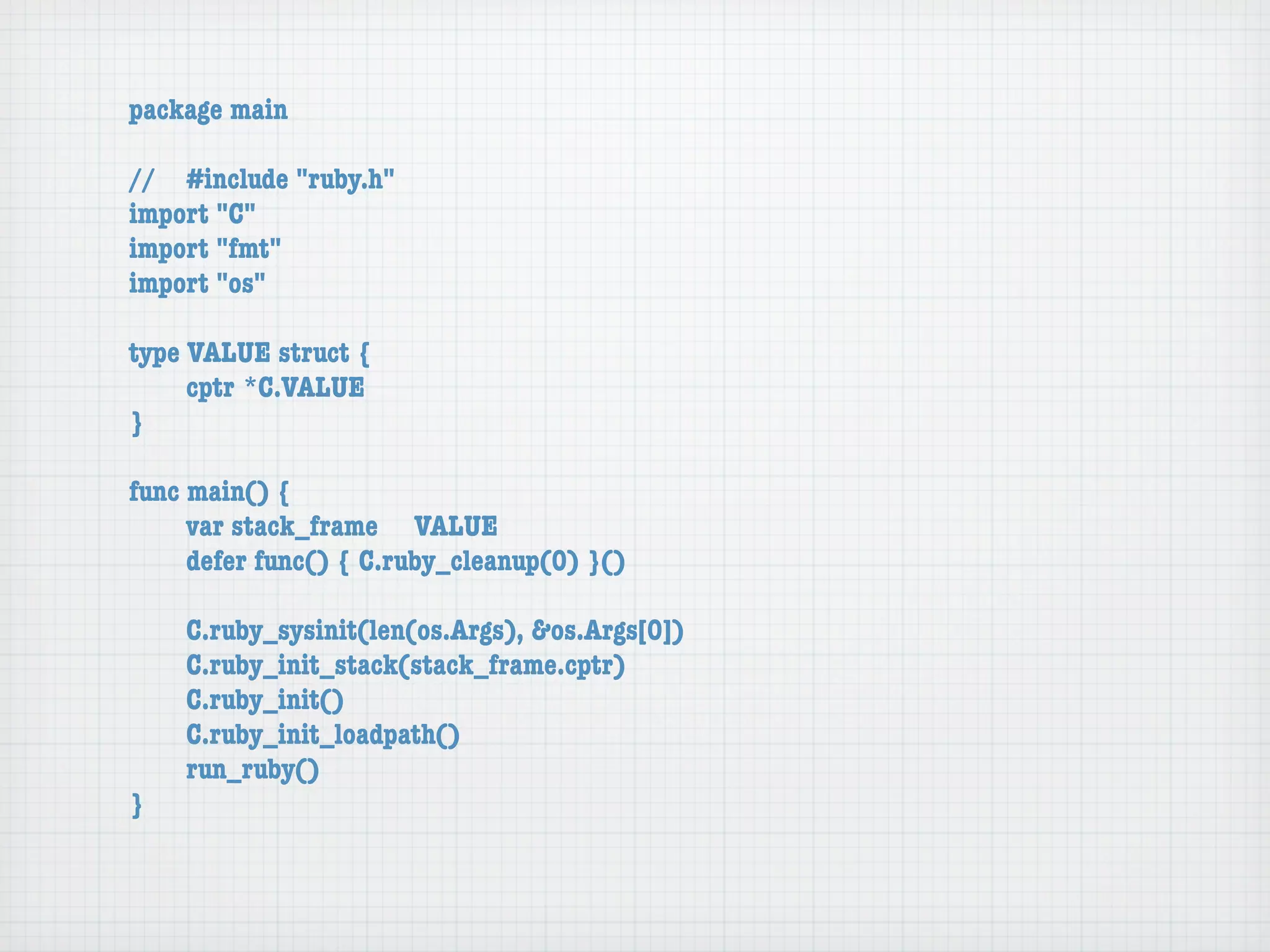 package main

//	 #include "ruby.h"
import "C"
import "fmt"
import "os"

type VALUE struct {
	    cptr	*C.VALUE
}

func main() {
	    var stack_frame	 VALUE
	    defer func() { C.ruby_cleanup(0) }()

	   C.ruby_sysinit(len(os.Args), &os.Args[0])
	   C.ruby_init_stack(stack_frame.cptr)
	   C.ruby_init()
	   C.ruby_init_loadpath()
	   run_ruby()
}
 