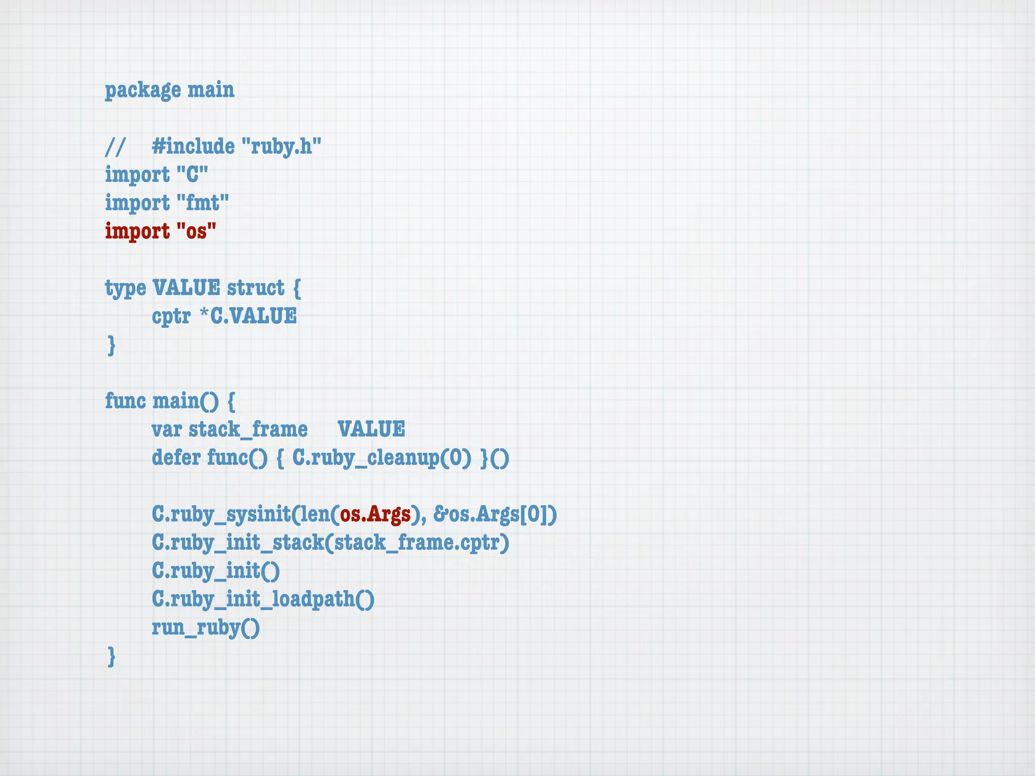 package main

//	 #include "ruby.h"
import "C"
import "fmt"
import "os"

type VALUE struct {
	    cptr	*C.VALUE
}

func main() {
	    var stack_frame	 VALUE
	    defer func() { C.ruby_cleanup(0) }()

	   C.ruby_sysinit(len(os.Args), &os.Args[0])
	   C.ruby_init_stack(stack_frame.cptr)
	   C.ruby_init()
	   C.ruby_init_loadpath()
	   run_ruby()
}
 