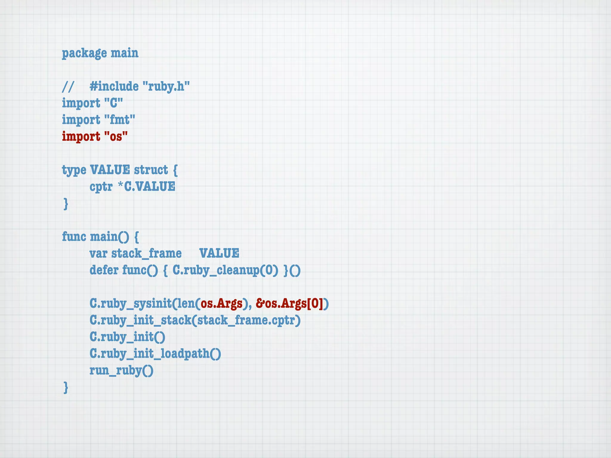 package main

//	 #include "ruby.h"
import "C"
import "fmt"
import "os"

type VALUE struct {
	    cptr	*C.VALUE
}

func main() {
	    var stack_frame	 VALUE
	    defer func() { C.ruby_cleanup(0) }()

	   C.ruby_sysinit(len(os.Args), &os.Args[0])
	   C.ruby_init_stack(stack_frame.cptr)
	   C.ruby_init()
	   C.ruby_init_loadpath()
	   run_ruby()
}
 