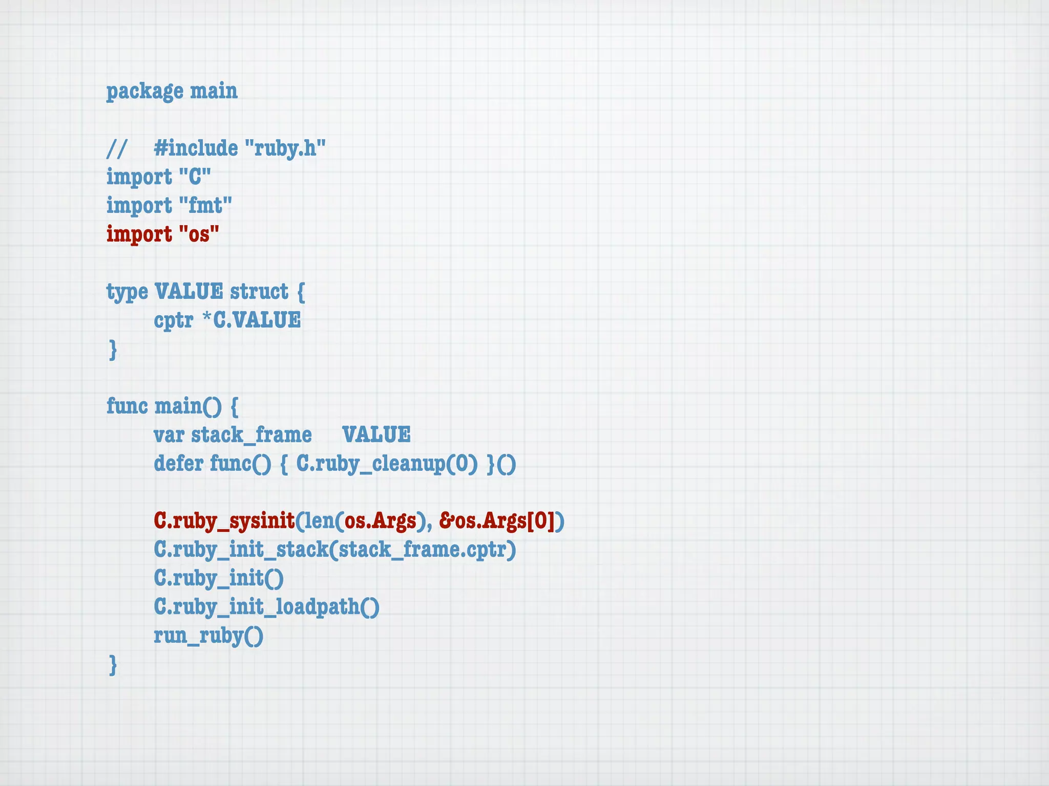 package main

//	 #include "ruby.h"
import "C"
import "fmt"
import "os"

type VALUE struct {
	    cptr	*C.VALUE
}

func main() {
	    var stack_frame	 VALUE
	    defer func() { C.ruby_cleanup(0) }()

	   C.ruby_sysinit(len(os.Args), &os.Args[0])
	   C.ruby_init_stack(stack_frame.cptr)
	   C.ruby_init()
	   C.ruby_init_loadpath()
	   run_ruby()
}
 