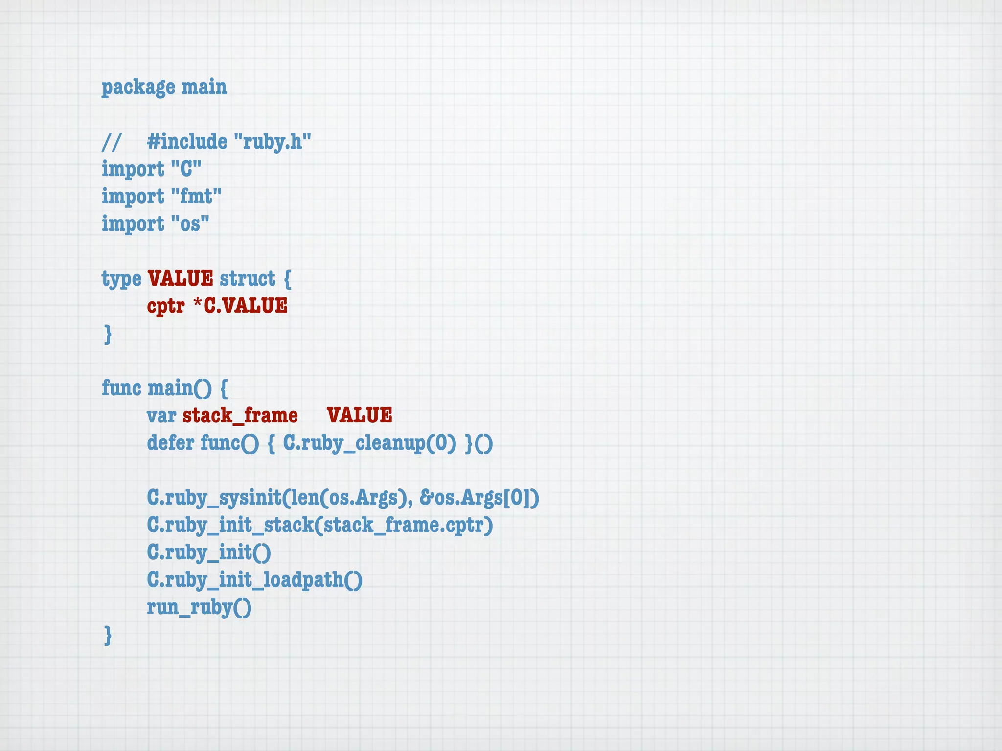 package main

//	 #include "ruby.h"
import "C"
import "fmt"
import "os"

type VALUE struct {
	    cptr	*C.VALUE
}

func main() {
	    var stack_frame	 VALUE
	    defer func() { C.ruby_cleanup(0) }()

	   C.ruby_sysinit(len(os.Args), &os.Args[0])
	   C.ruby_init_stack(stack_frame.cptr)
	   C.ruby_init()
	   C.ruby_init_loadpath()
	   run_ruby()
}
 
