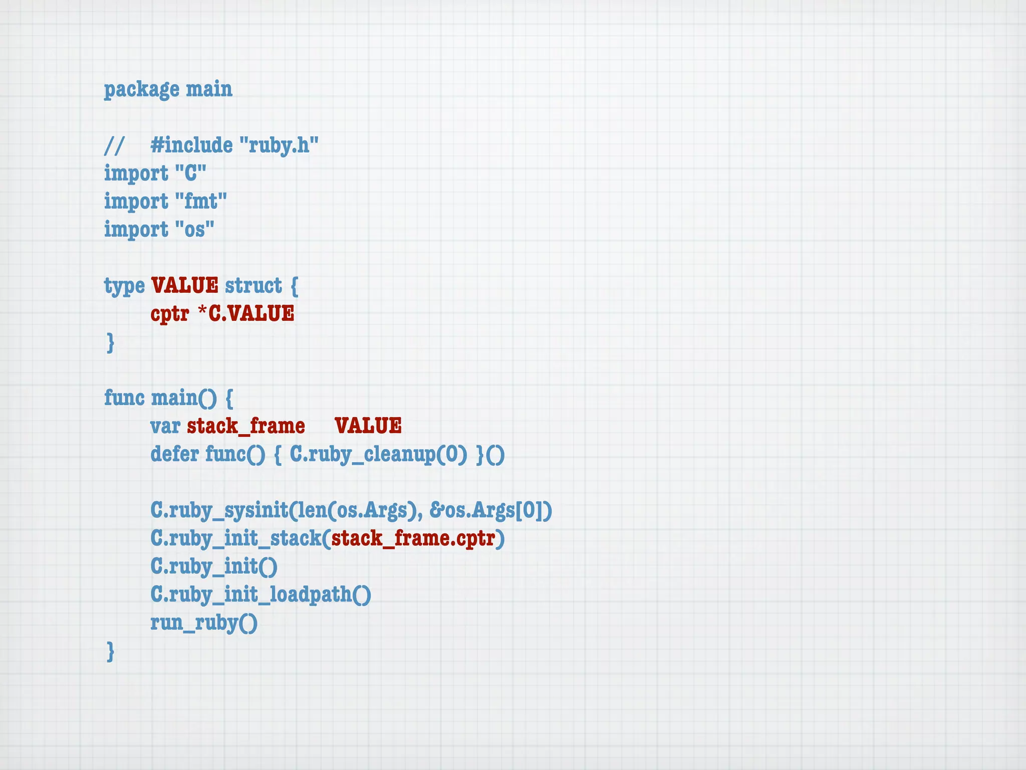 package main

//	 #include "ruby.h"
import "C"
import "fmt"
import "os"

type VALUE struct {
	    cptr	*C.VALUE
}

func main() {
	    var stack_frame	 VALUE
	    defer func() { C.ruby_cleanup(0) }()

	   C.ruby_sysinit(len(os.Args), &os.Args[0])
	   C.ruby_init_stack(stack_frame.cptr)
	   C.ruby_init()
	   C.ruby_init_loadpath()
	   run_ruby()
}
 