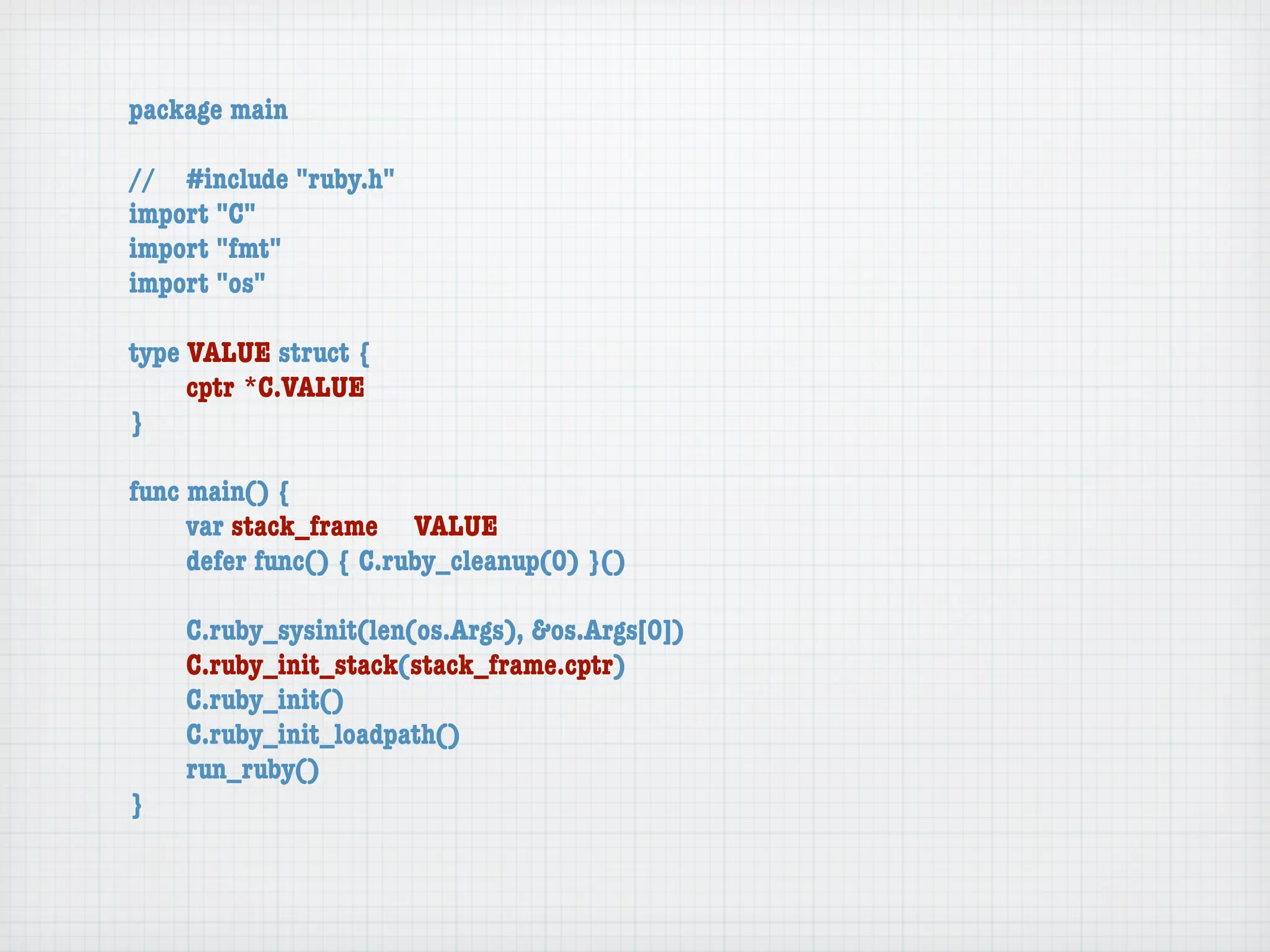package main

//	 #include "ruby.h"
import "C"
import "fmt"
import "os"

type VALUE struct {
	    cptr	*C.VALUE
}

func main() {
	    var stack_frame	 VALUE
	    defer func() { C.ruby_cleanup(0) }()

	   C.ruby_sysinit(len(os.Args), &os.Args[0])
	   C.ruby_init_stack(stack_frame.cptr)
	   C.ruby_init()
	   C.ruby_init_loadpath()
	   run_ruby()
}
 