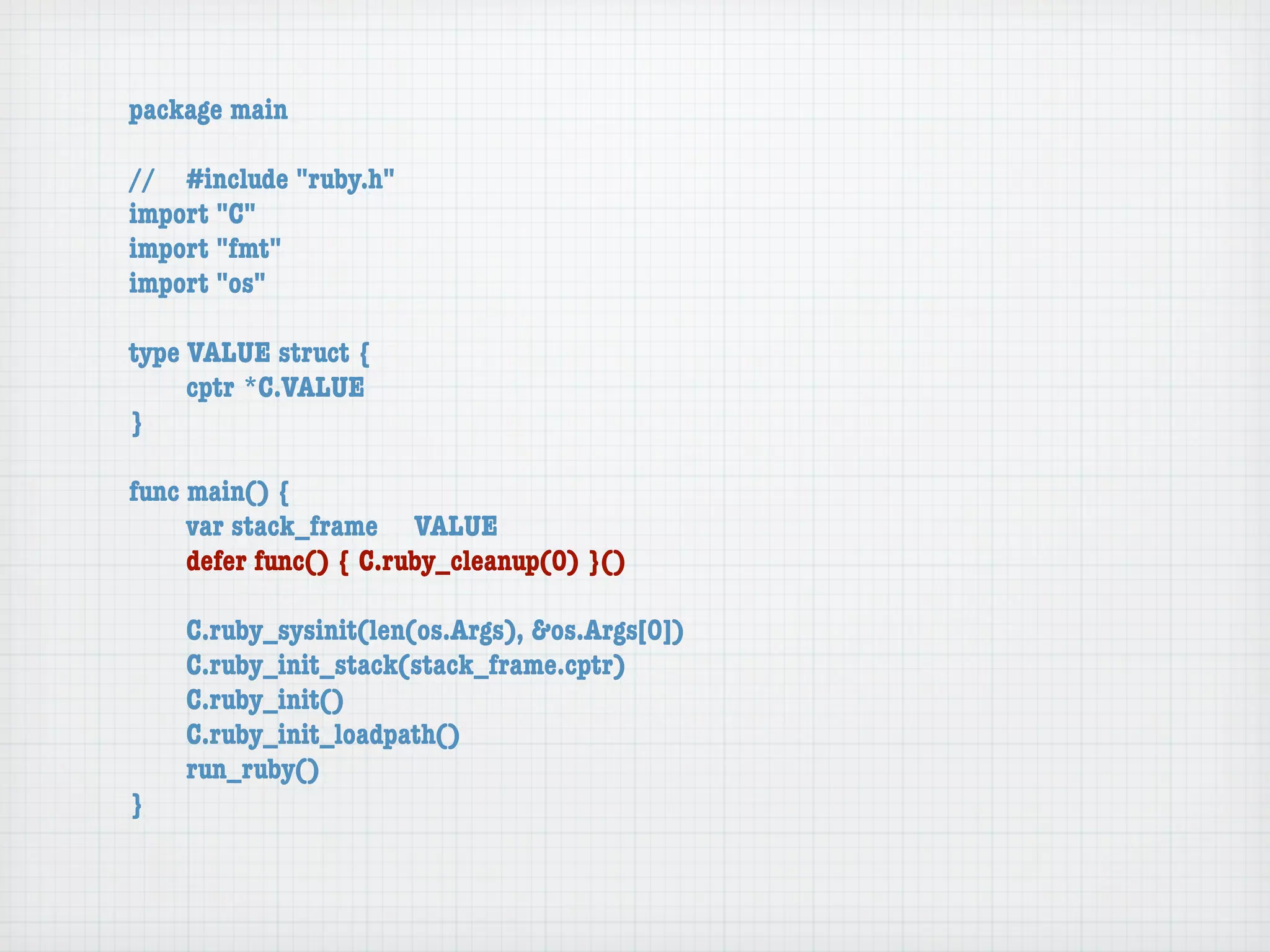 package main

//	 #include "ruby.h"
import "C"
import "fmt"
import "os"

type VALUE struct {
	    cptr	*C.VALUE
}

func main() {
	    var stack_frame	 VALUE
	    defer func() { C.ruby_cleanup(0) }()

	   C.ruby_sysinit(len(os.Args), &os.Args[0])
	   C.ruby_init_stack(stack_frame.cptr)
	   C.ruby_init()
	   C.ruby_init_loadpath()
	   run_ruby()
}
 