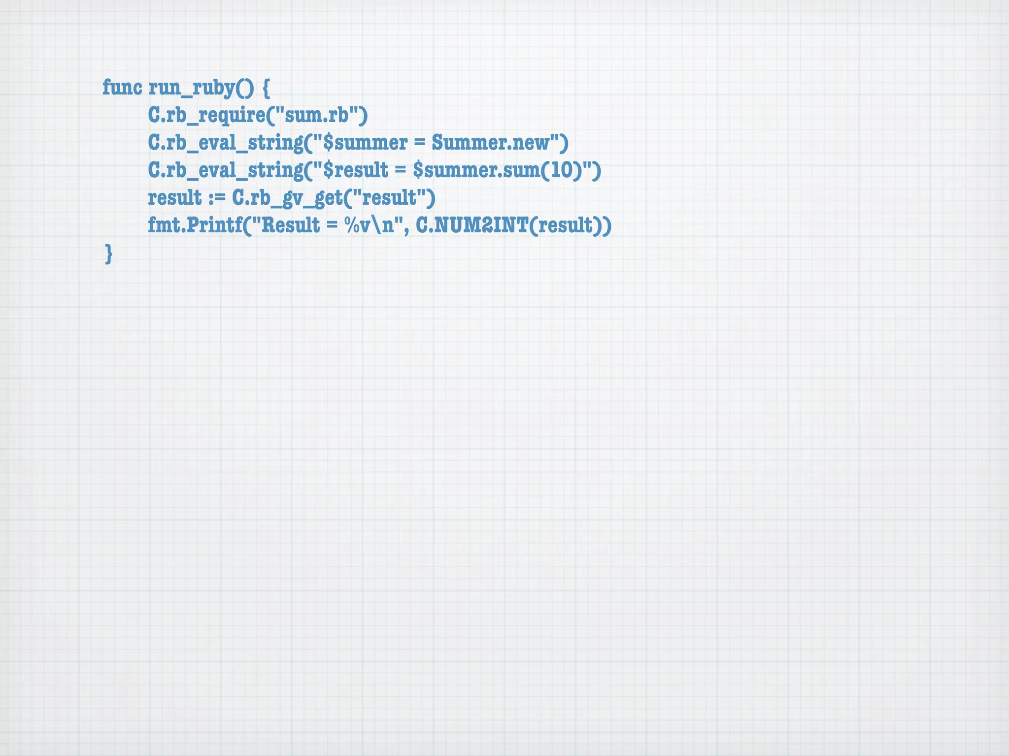 func run_ruby() {
	    C.rb_require("sum.rb")
	    C.rb_eval_string("$summer = Summer.new")
	    C.rb_eval_string("$result = $summer.sum(10)")
	    result := C.rb_gv_get("result")
	    fmt.Printf("Result = %vn", C.NUM2INT(result))
}
 