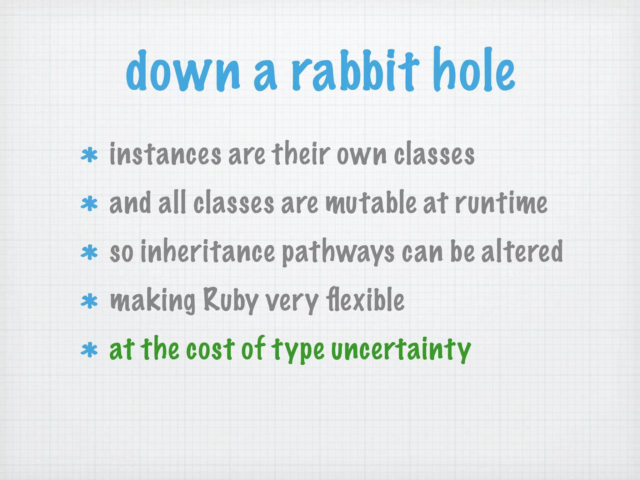 down a rabbit hole
instances are their own classes
and all classes are mutable at runtime
so inheritance pathways can be altered
making Ruby very ﬂexible
at the cost of type uncertainty
 