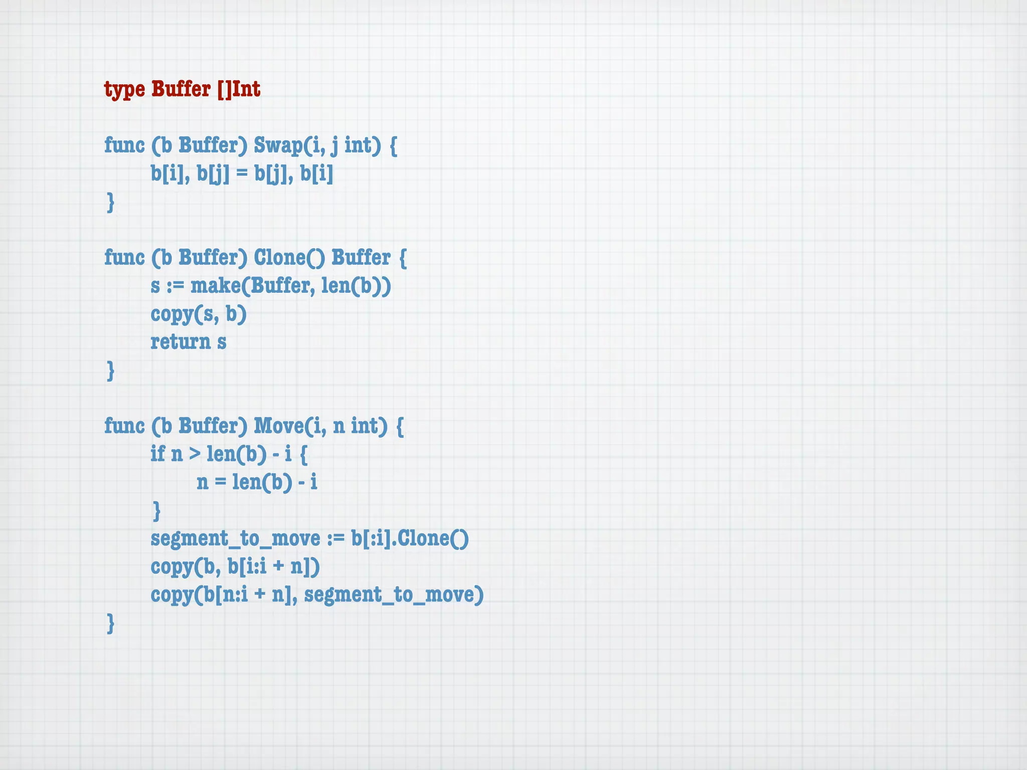 type Buffer []Int

func (b Buffer) Swap(i, j int) {
	    b[i], b[j] = b[j], b[i]
}

func (b Buffer) Clone() Buffer {
	    s := make(Buffer, len(b))
	    copy(s, b)
	    return s
}

func (b Buffer) Move(i, n int) {
	    if n > len(b) - i {
	    	     n = len(b) - i
	    }
	    segment_to_move := b[:i].Clone()
	    copy(b, b[i:i + n])
	    copy(b[n:i + n], segment_to_move)
}
 
