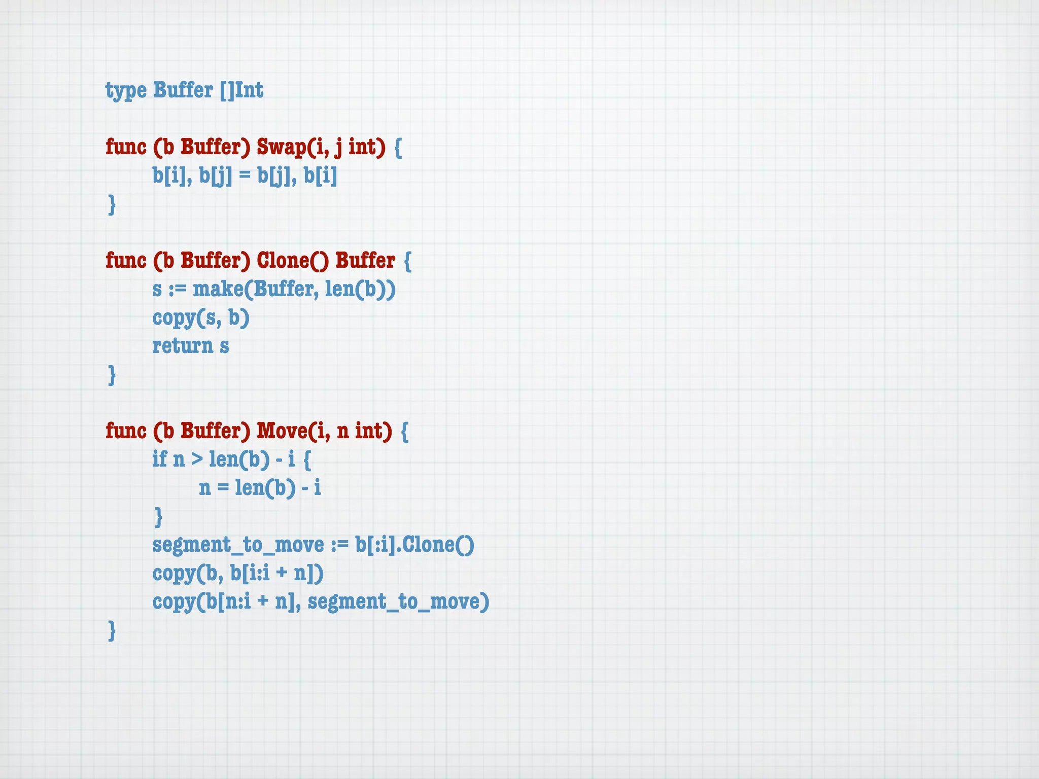 type Buffer []Int

func (b Buffer) Swap(i, j int) {
	    b[i], b[j] = b[j], b[i]
}

func (b Buffer) Clone() Buffer {
	    s := make(Buffer, len(b))
	    copy(s, b)
	    return s
}

func (b Buffer) Move(i, n int) {
	    if n > len(b) - i {
	    	     n = len(b) - i
	    }
	    segment_to_move := b[:i].Clone()
	    copy(b, b[i:i + n])
	    copy(b[n:i + n], segment_to_move)
}
 