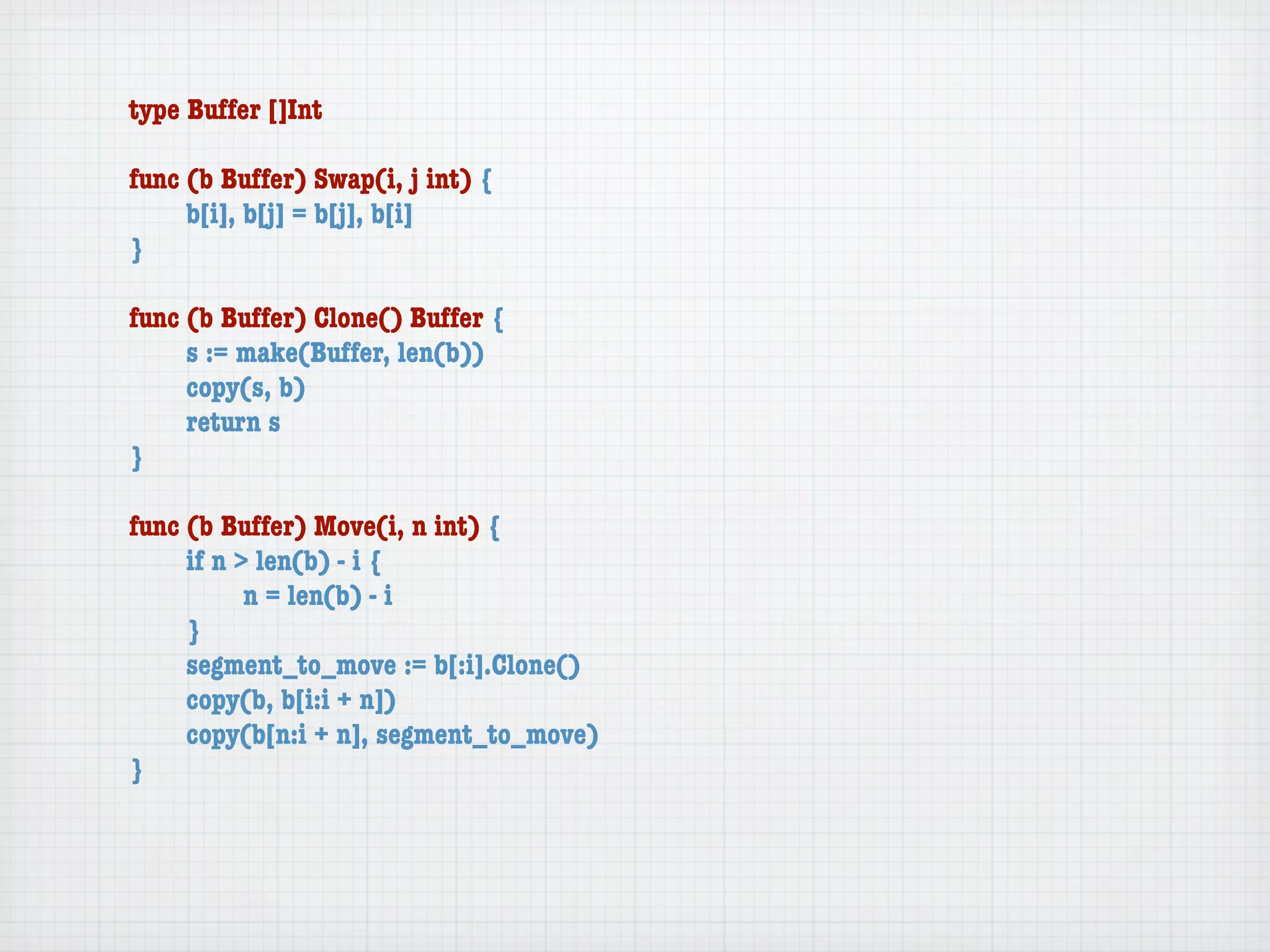 type Buffer []Int

func (b Buffer) Swap(i, j int) {
	    b[i], b[j] = b[j], b[i]
}

func (b Buffer) Clone() Buffer {
	    s := make(Buffer, len(b))
	    copy(s, b)
	    return s
}

func (b Buffer) Move(i, n int) {
	    if n > len(b) - i {
	    	     n = len(b) - i
	    }
	    segment_to_move := b[:i].Clone()
	    copy(b, b[i:i + n])
	    copy(b[n:i + n], segment_to_move)
}
 