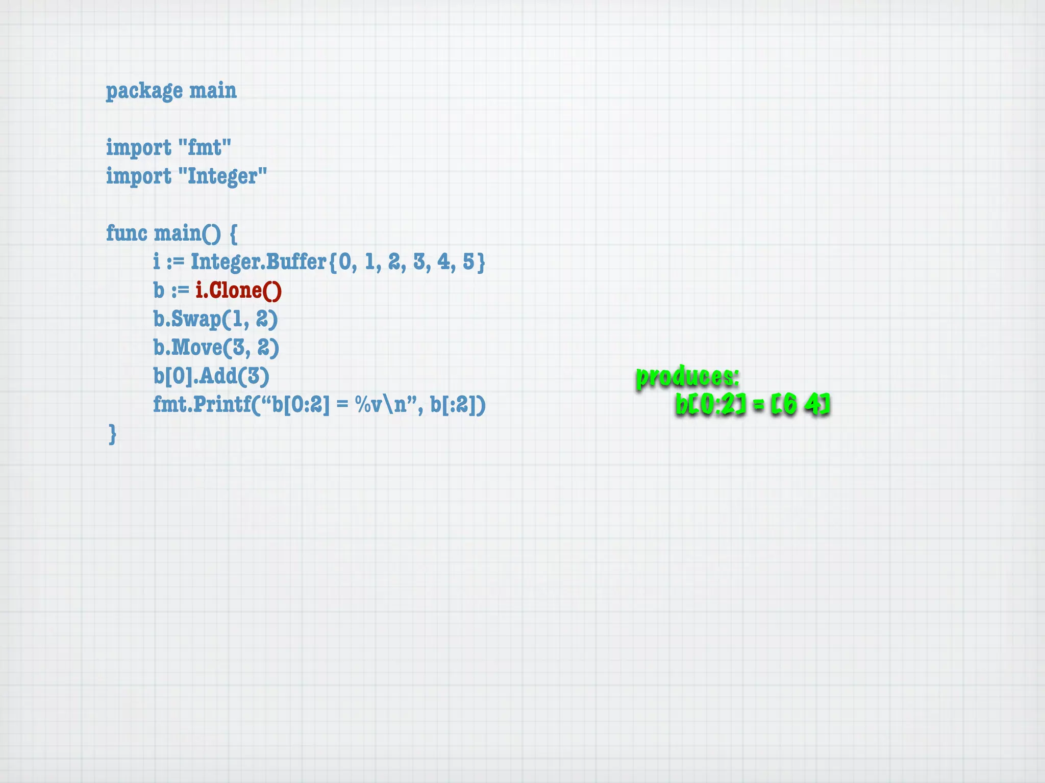 package main

import "fmt"
import "Integer"

func main() {
	    i := Integer.Buffer{0, 1, 2, 3, 4, 5}
	    b := i.Clone()
	    b.Swap(1, 2)
	    b.Move(3, 2)
	    b[0].Add(3)                             produces:

    fmt.Printf(“b[0:2] = %vn”, b[:2])         b[0:2] = [6 4]
}
 