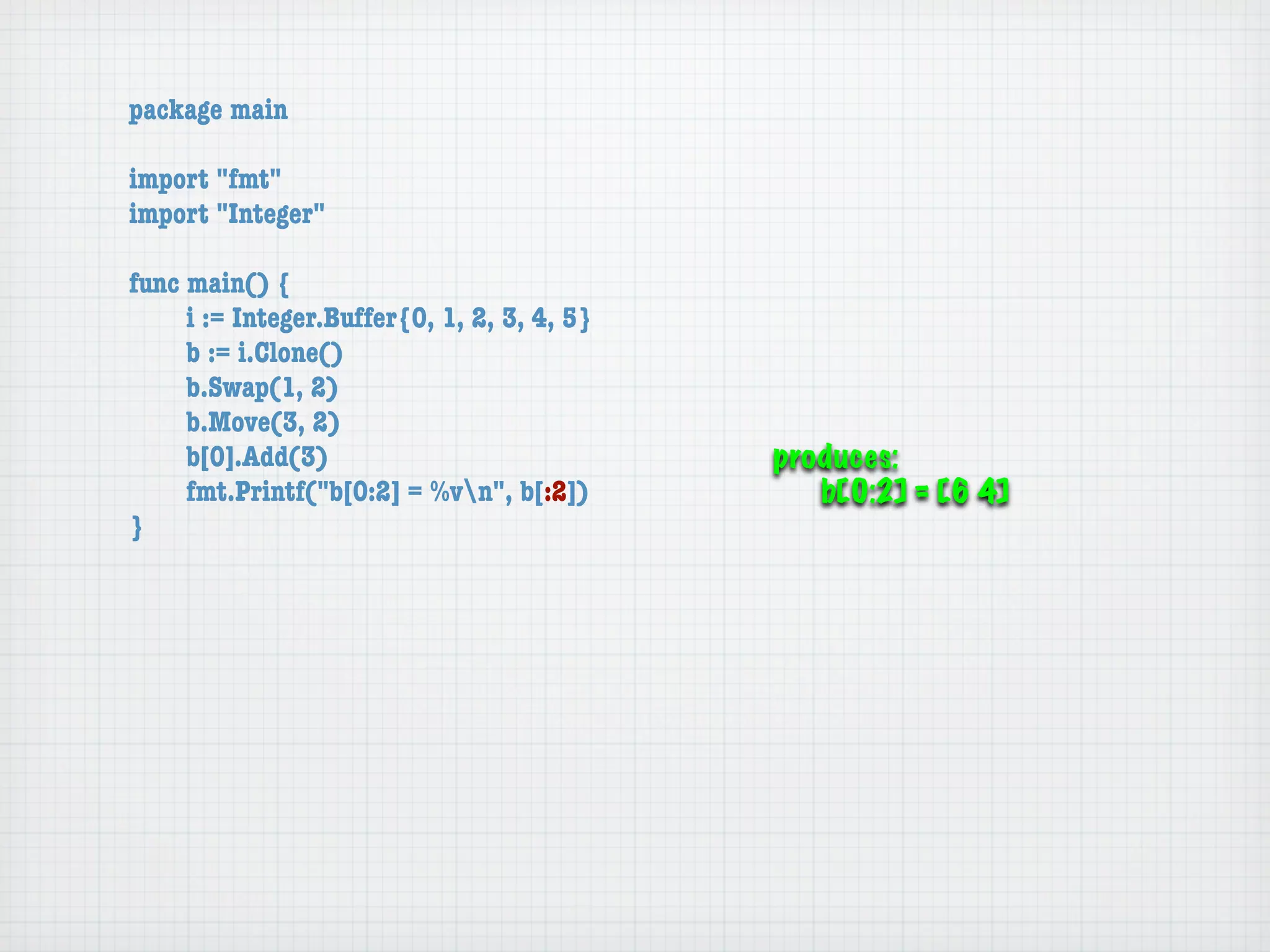 package main

import "fmt"
import "Integer"

func main() {
	    i := Integer.Buffer{0, 1, 2, 3, 4, 5}
	    b := i.Clone()
	    b.Swap(1, 2)
	    b.Move(3, 2)
	    b[0].Add(3)                             produces:
	    fmt.Printf("b[0:2] = %vn", b[:2])         b[0:2] = [6 4]
}
 