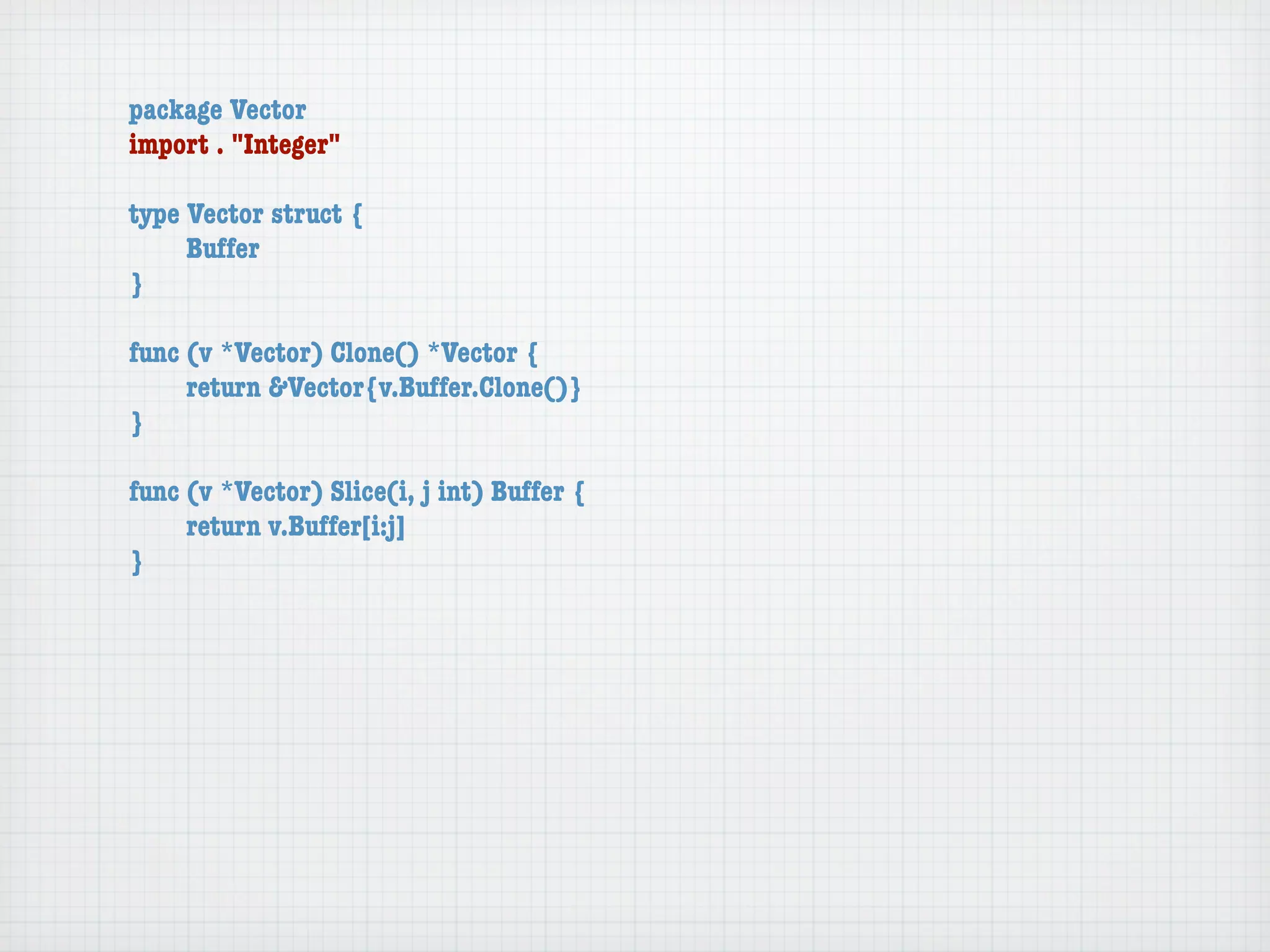 package Vector
import . "Integer"

type Vector struct {
	    Buffer
}

func (v *Vector) Clone() *Vector {
	    return &Vector{v.Buffer.Clone()}
}

func (v *Vector) Slice(i, j int) Buffer {
	    return v.Buffer[i:j]
}
 