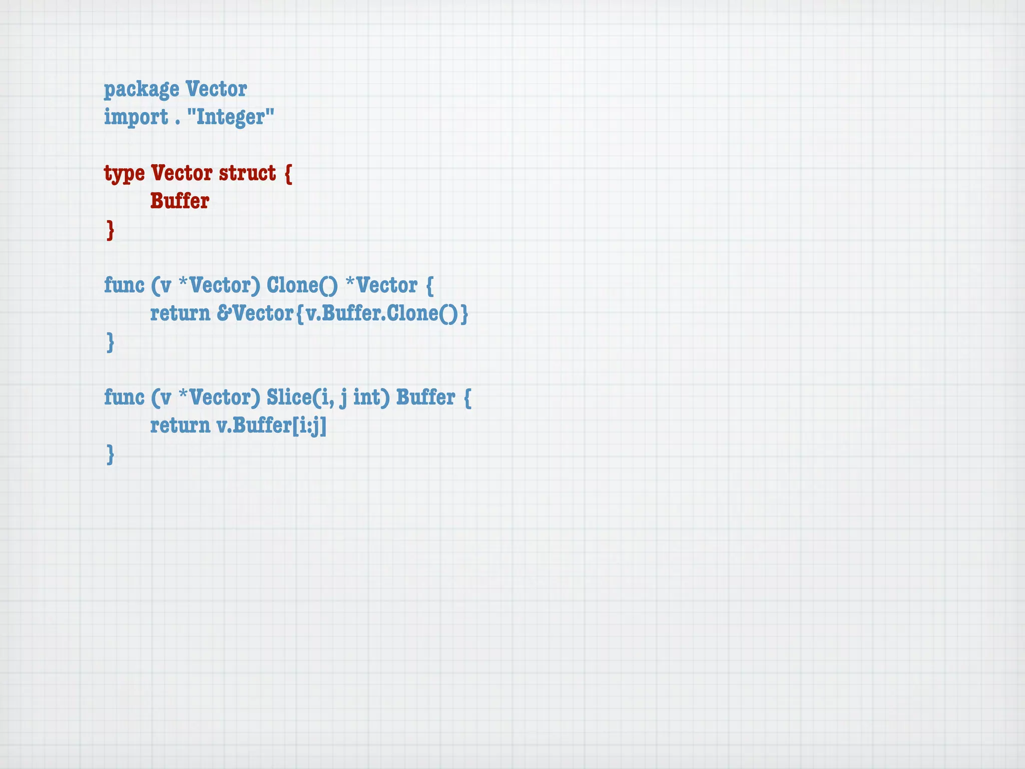 package Vector
import . "Integer"

type Vector struct {
	    Buffer
}

func (v *Vector) Clone() *Vector {
	    return &Vector{v.Buffer.Clone()}
}

func (v *Vector) Slice(i, j int) Buffer {
	    return v.Buffer[i:j]
}
 