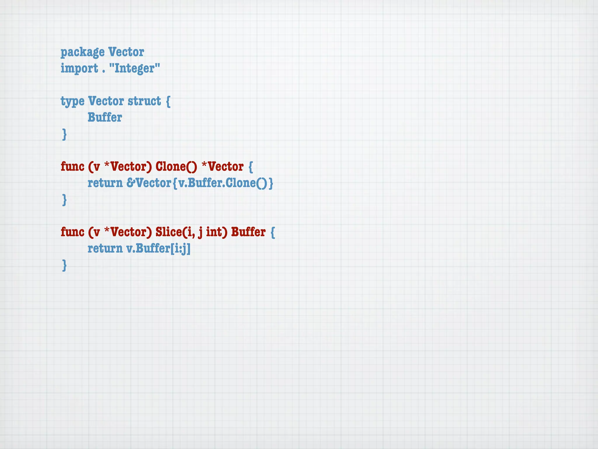 package Vector
import . "Integer"

type Vector struct {
	    Buffer
}

func (v *Vector) Clone() *Vector {
	    return &Vector{v.Buffer.Clone()}
}

func (v *Vector) Slice(i, j int) Buffer {
	    return v.Buffer[i:j]
}
 