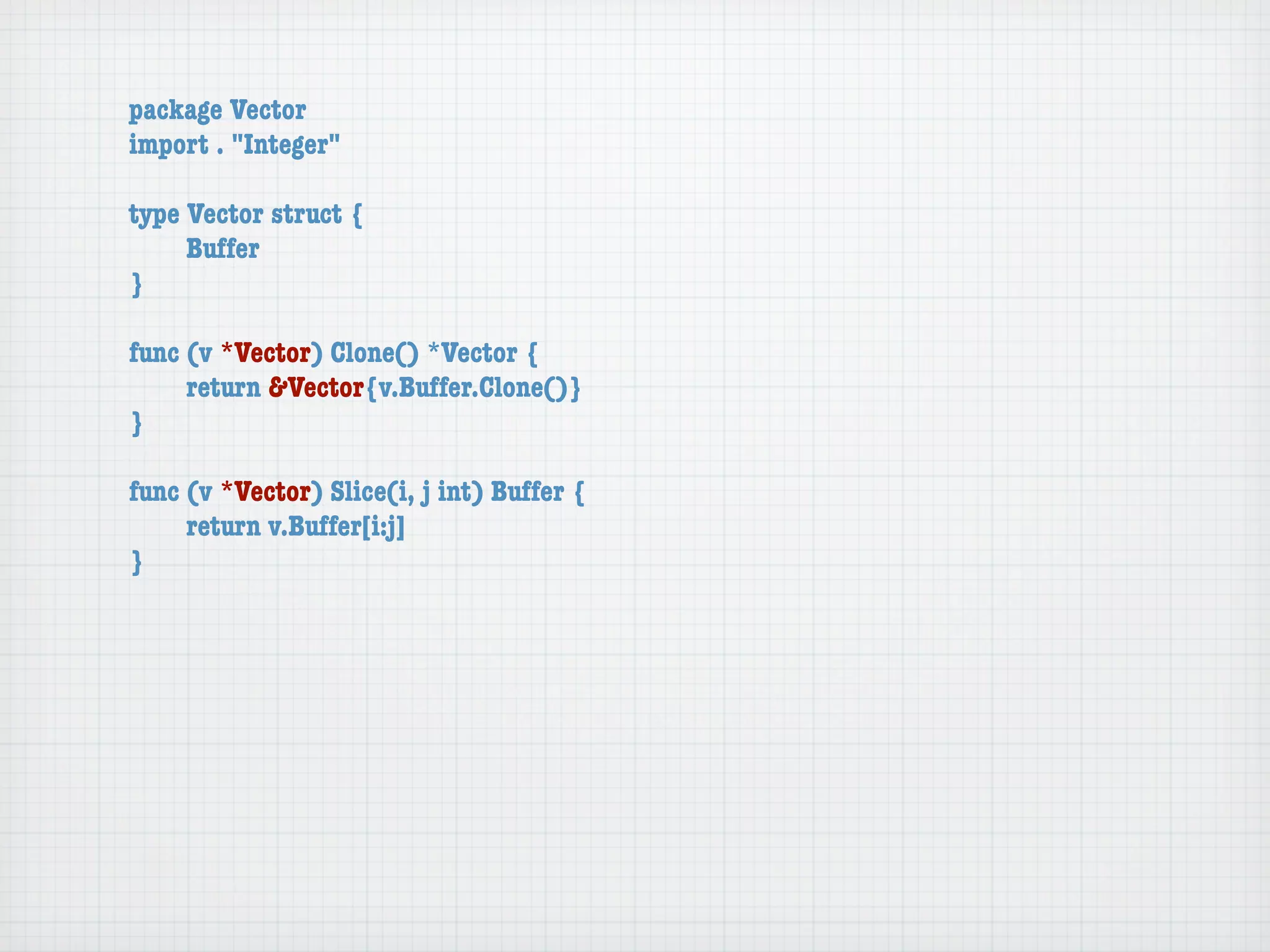 package Vector
import . "Integer"

type Vector struct {
	    Buffer
}

func (v *Vector) Clone() *Vector {
	    return &Vector{v.Buffer.Clone()}
}

func (v *Vector) Slice(i, j int) Buffer {
	    return v.Buffer[i:j]
}
 