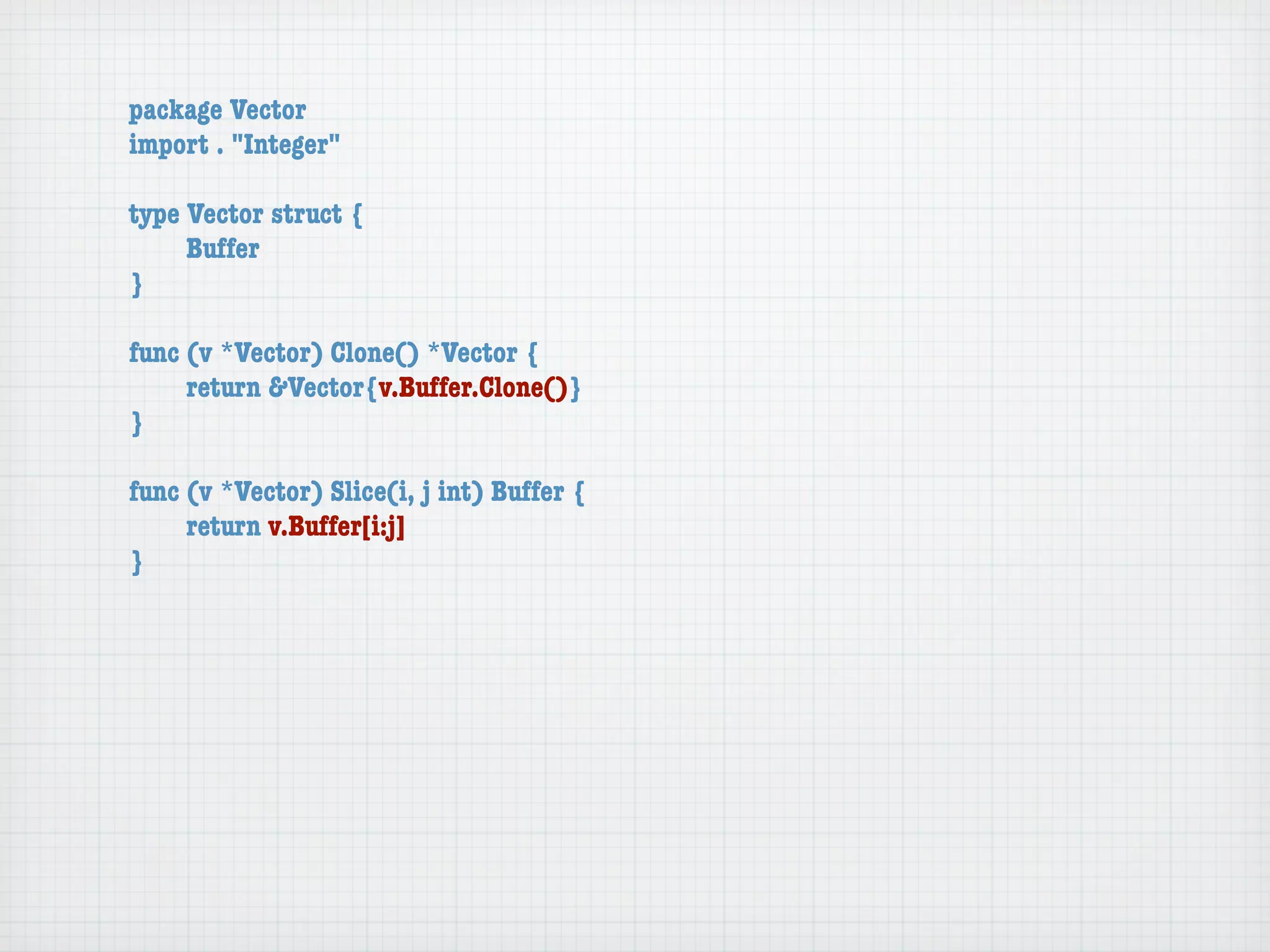 package Vector
import . "Integer"

type Vector struct {
	    Buffer
}

func (v *Vector) Clone() *Vector {
	    return &Vector{v.Buffer.Clone()}
}

func (v *Vector) Slice(i, j int) Buffer {
	    return v.Buffer[i:j]
}
 