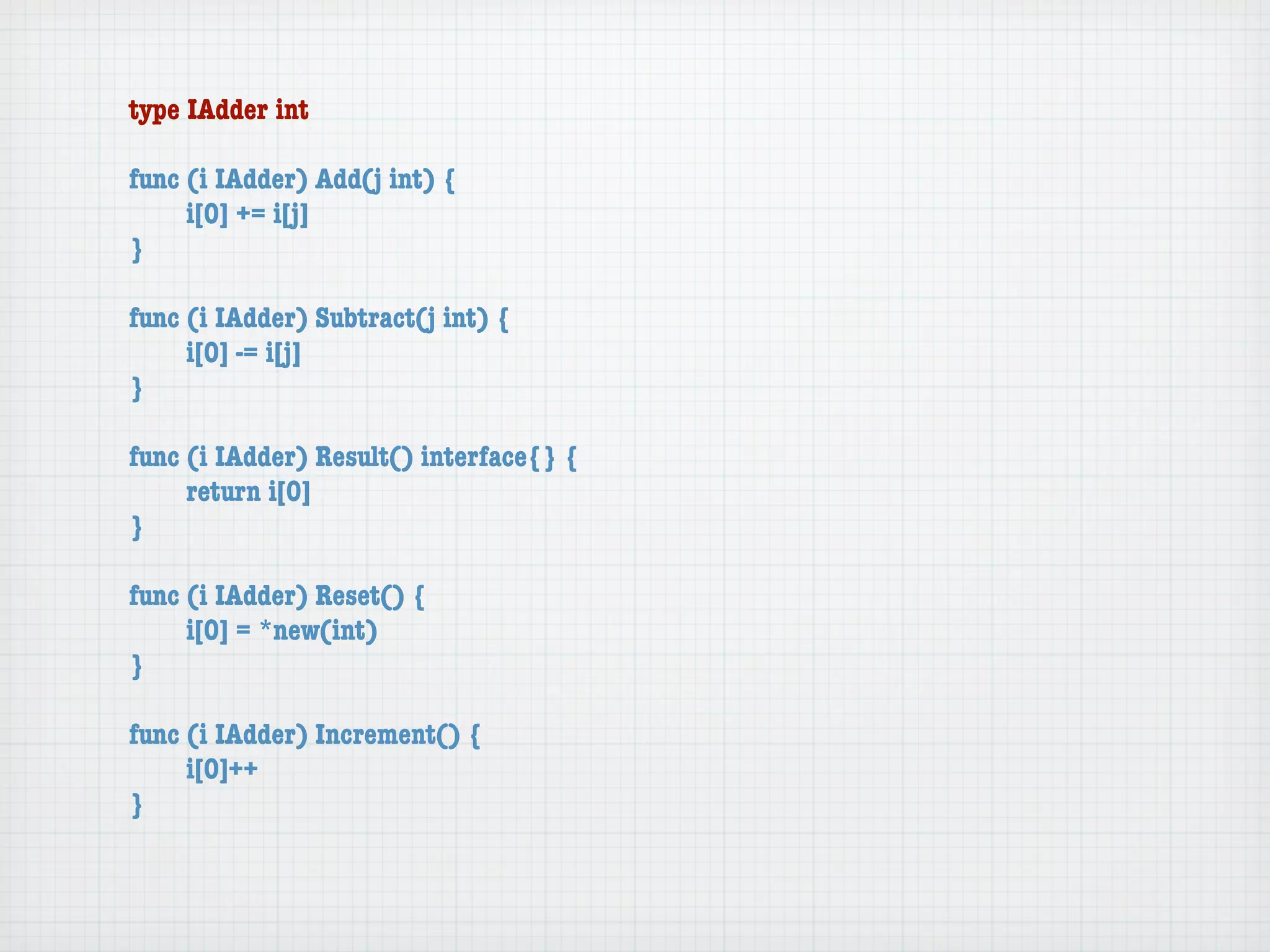 type IAdder int

func (i IAdder) Add(j int) {
	    i[0] += i[j]
}

func (i IAdder) Subtract(j int) {
	    i[0] -= i[j]
}

func (i IAdder) Result() interface{} {
	    return i[0]
}

func (i IAdder) Reset() {
	    i[0] = *new(int)
}

func (i IAdder) Increment() {
	    i[0]++
}
 