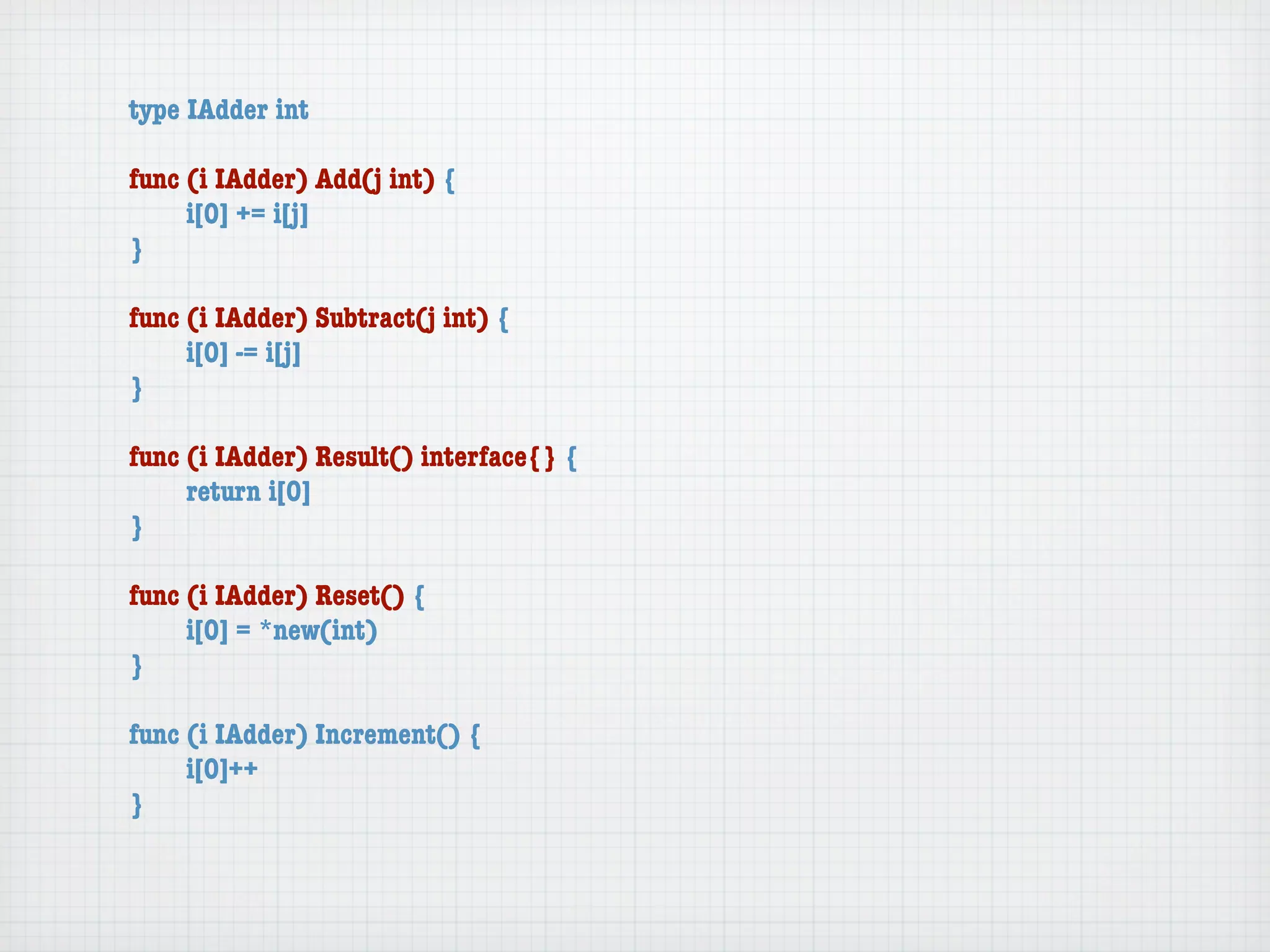 type IAdder int

func (i IAdder) Add(j int) {
	    i[0] += i[j]
}

func (i IAdder) Subtract(j int) {
	    i[0] -= i[j]
}

func (i IAdder) Result() interface{} {
	    return i[0]
}

func (i IAdder) Reset() {
	    i[0] = *new(int)
}

func (i IAdder) Increment() {
	    i[0]++
}
 