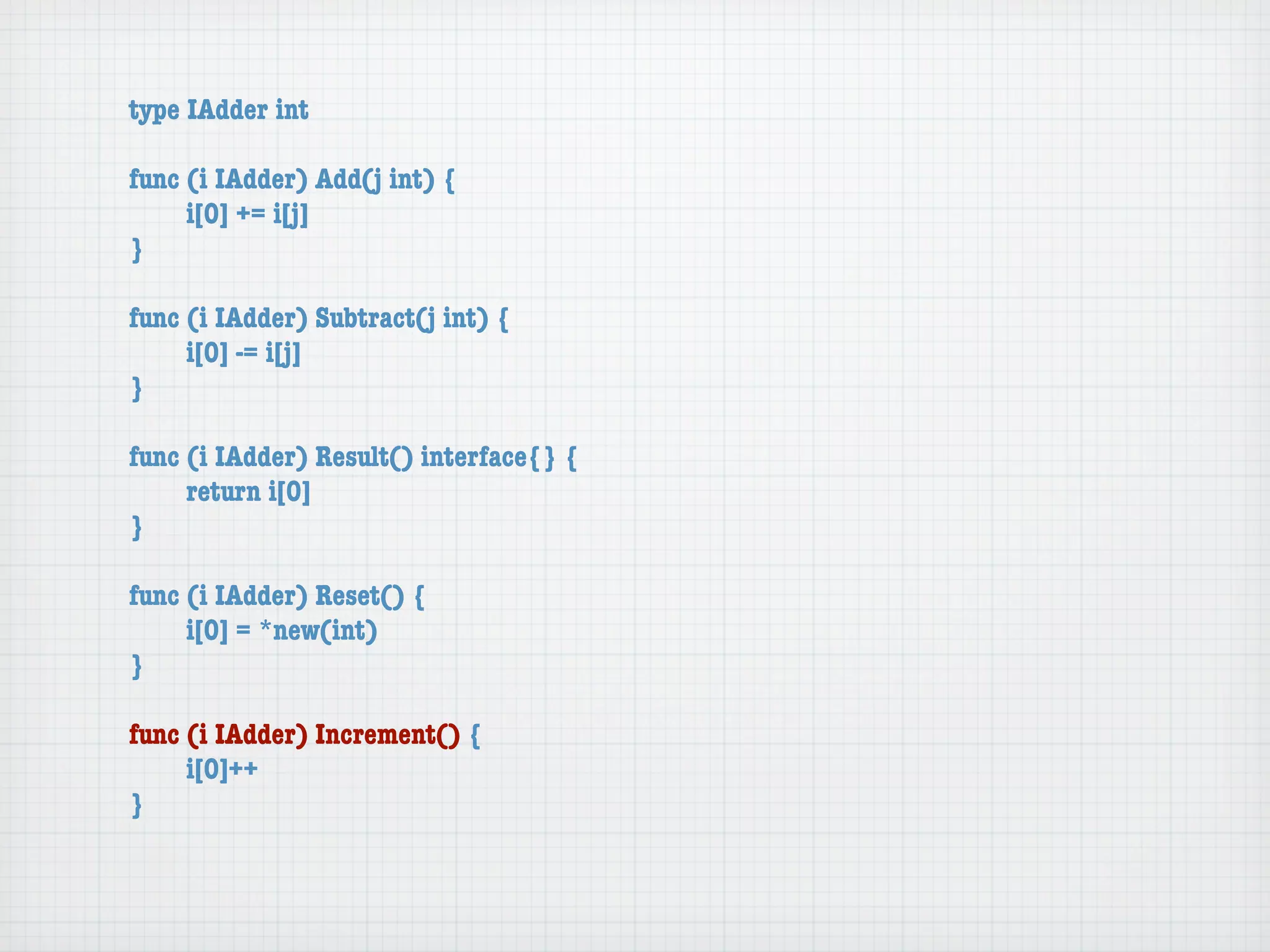 type IAdder int

func (i IAdder) Add(j int) {
	    i[0] += i[j]
}

func (i IAdder) Subtract(j int) {
	    i[0] -= i[j]
}

func (i IAdder) Result() interface{} {
	    return i[0]
}

func (i IAdder) Reset() {
	    i[0] = *new(int)
}

func (i IAdder) Increment() {
	    i[0]++
}
 