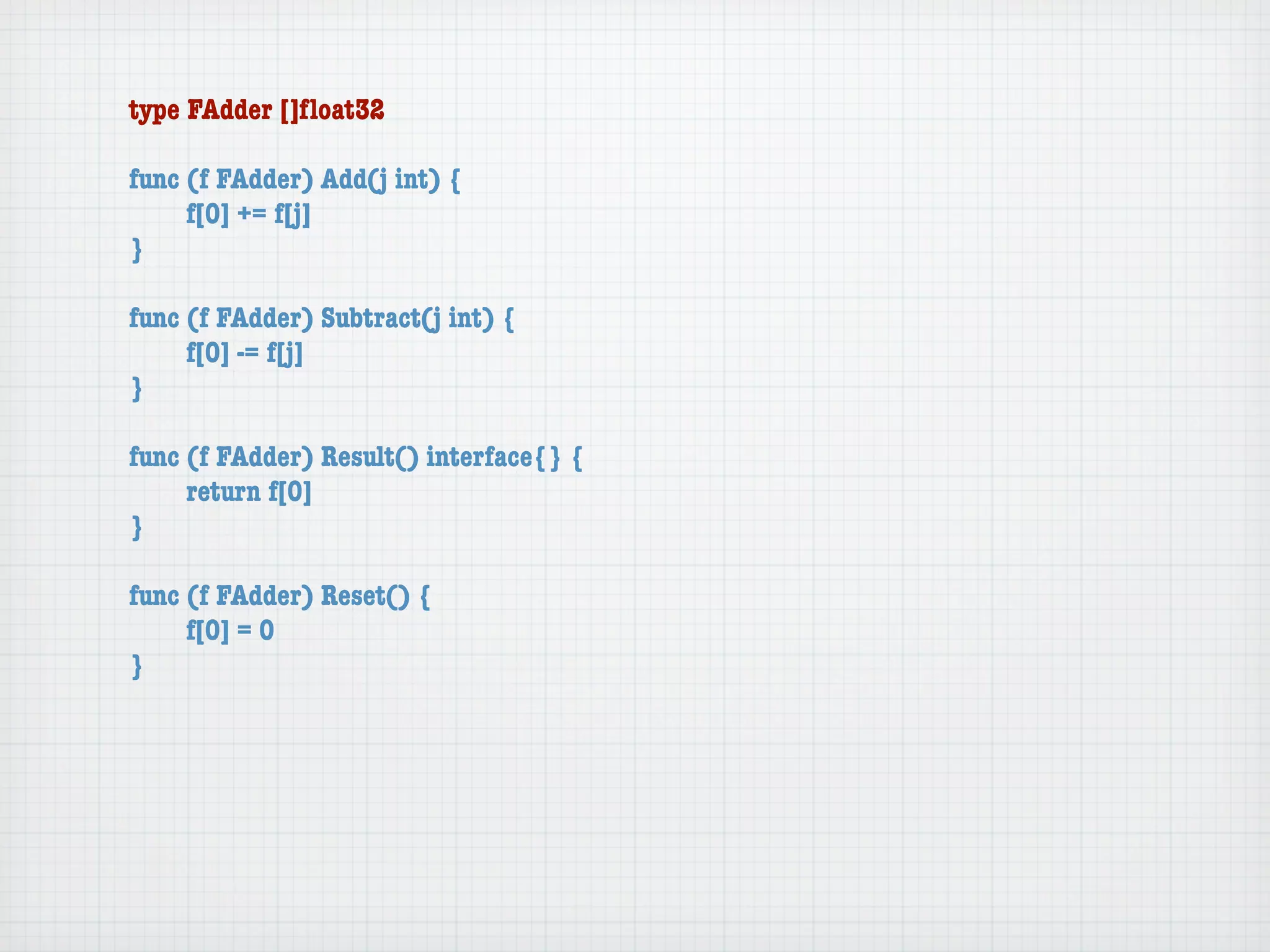 type FAdder []ﬂoat32

func (f FAdder) Add(j int) {
	    f[0] += f[j]
}

func (f FAdder) Subtract(j int) {
	    f[0] -= f[j]
}

func (f FAdder) Result() interface{} {
	    return f[0]
}

func (f FAdder) Reset() {
	    f[0] = 0
}
 