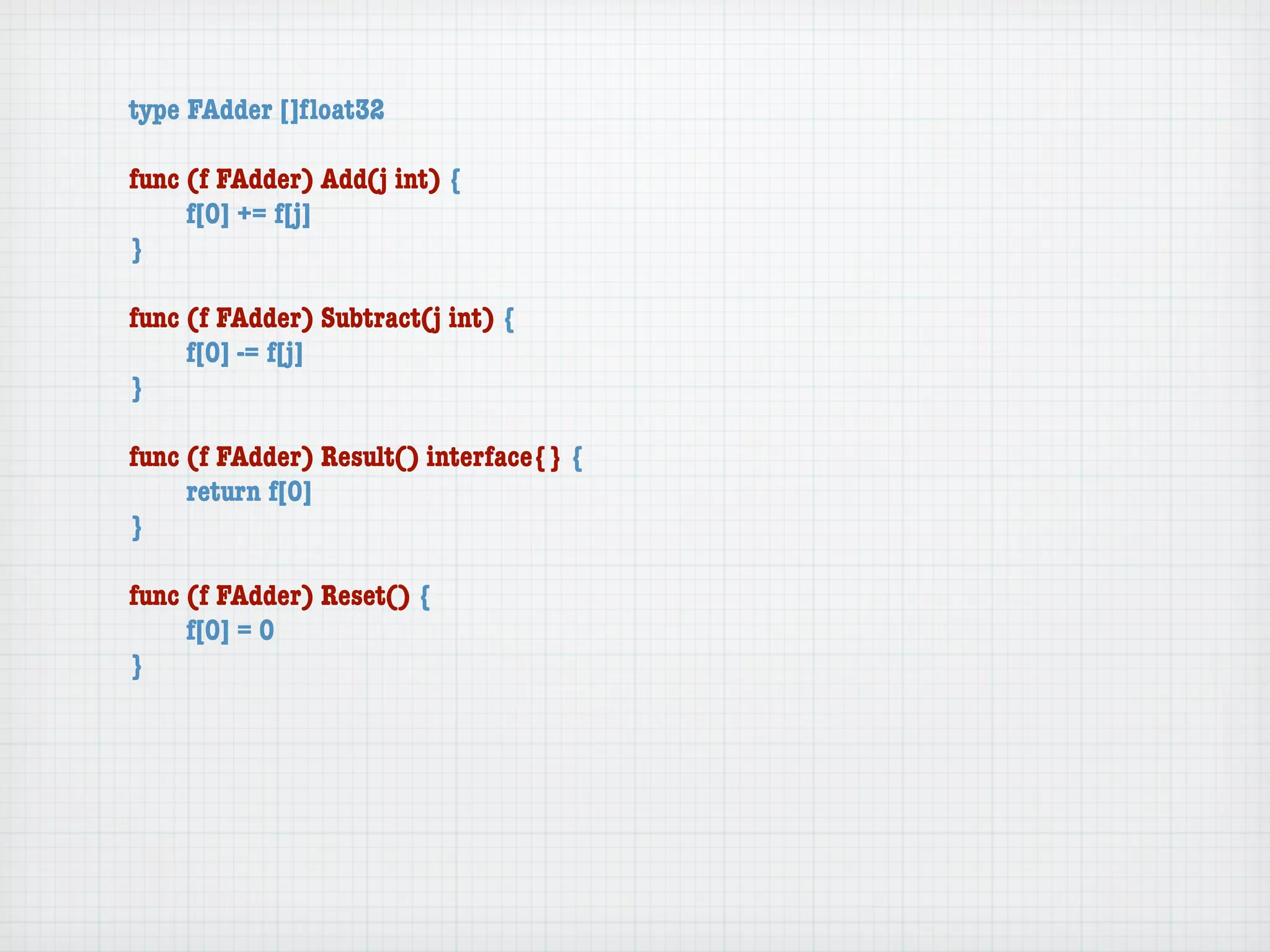 type FAdder []ﬂoat32

func (f FAdder) Add(j int) {
	    f[0] += f[j]
}

func (f FAdder) Subtract(j int) {
	    f[0] -= f[j]
}

func (f FAdder) Result() interface{} {
	    return f[0]
}

func (f FAdder) Reset() {
	    f[0] = 0
}
 