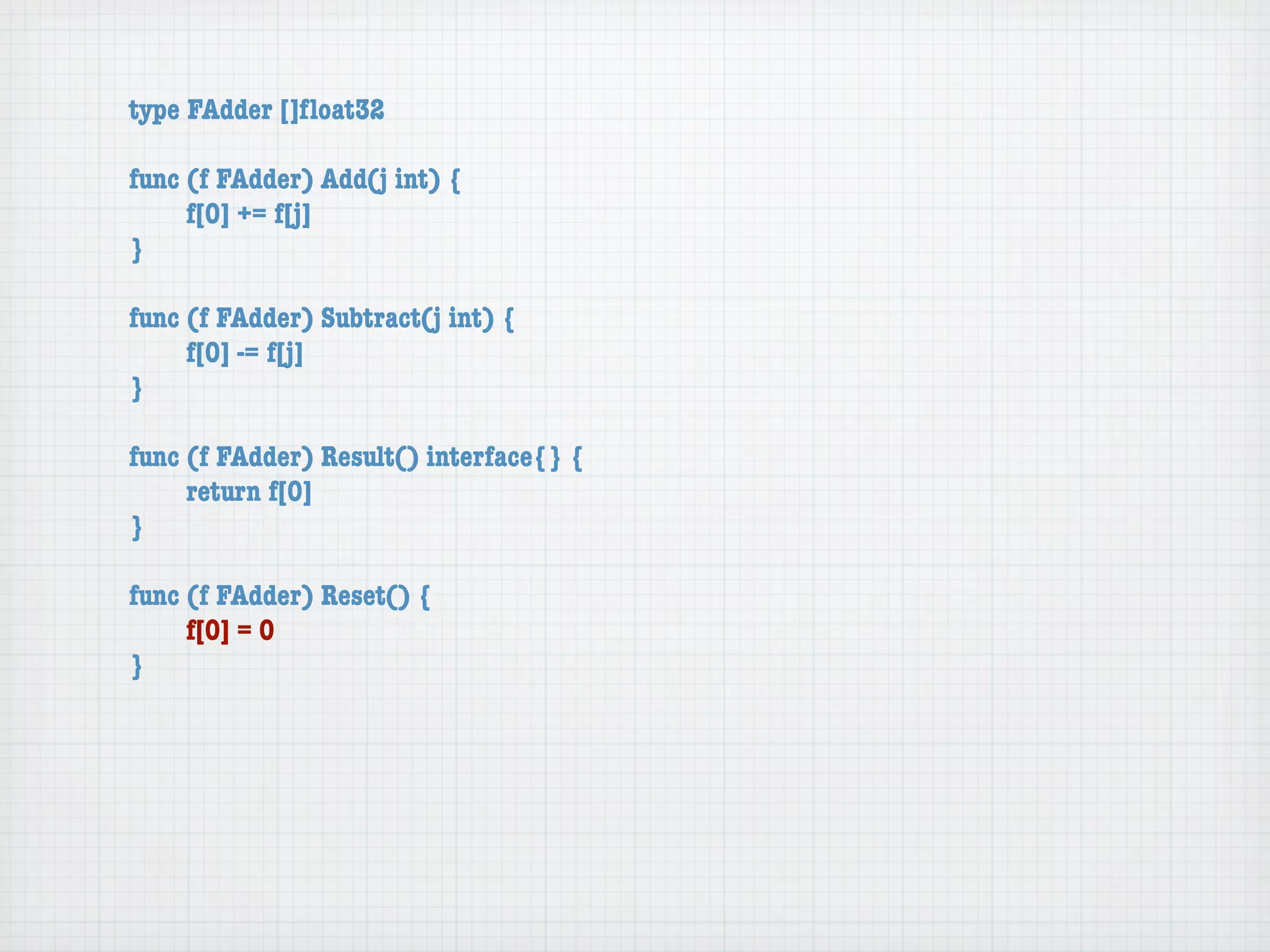 type FAdder []ﬂoat32

func (f FAdder) Add(j int) {
	    f[0] += f[j]
}

func (f FAdder) Subtract(j int) {
	    f[0] -= f[j]
}

func (f FAdder) Result() interface{} {
	    return f[0]
}

func (f FAdder) Reset() {
	    f[0] = 0
}
 