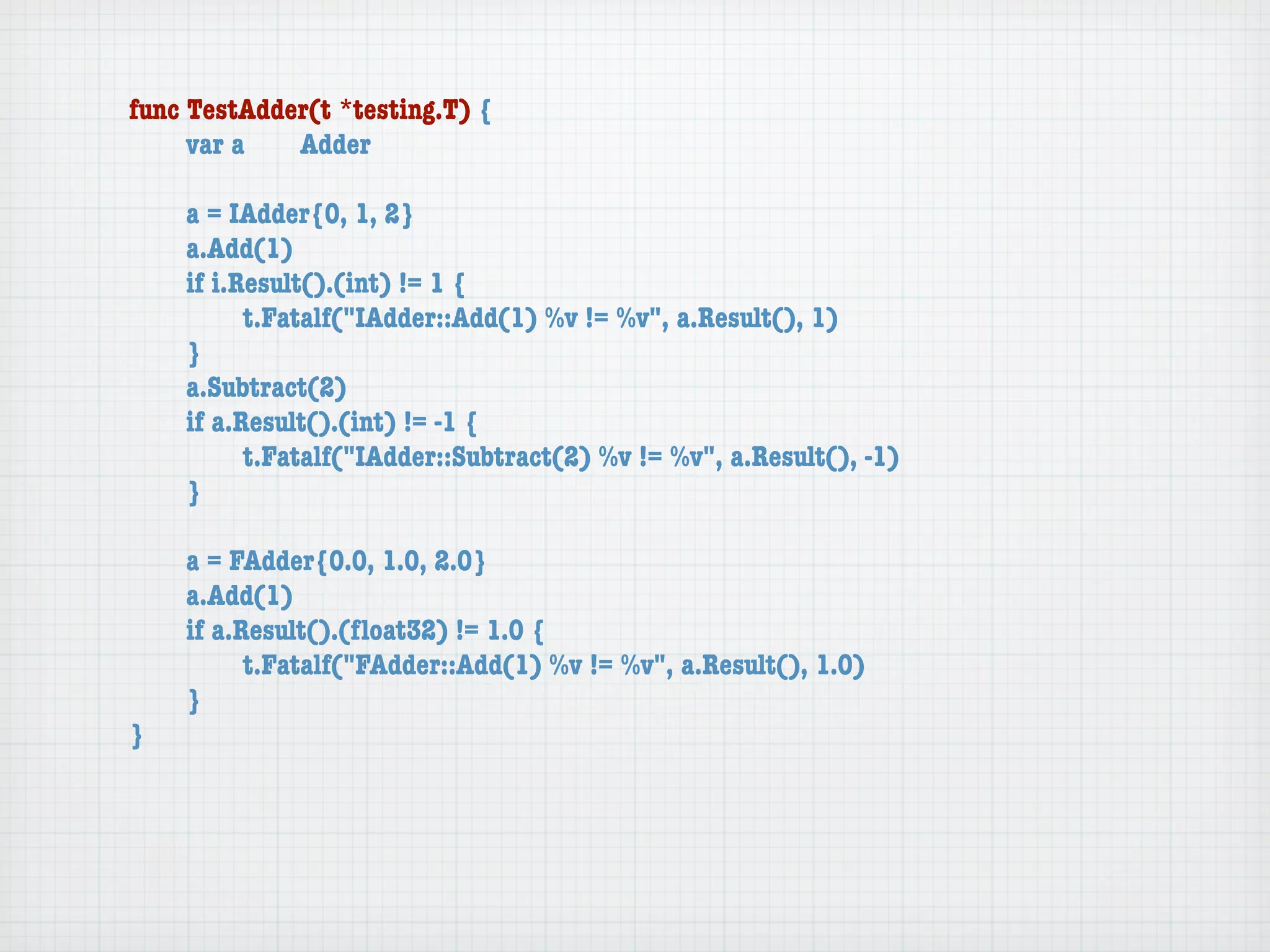 func TestAdder(t *testing.T) {
	    var a	  Adder

	   a = IAdder{0, 1, 2}
	   a.Add(1)
	   if i.Result().(int) != 1 {
	   	     t.Fatalf("IAdder::Add(1) %v != %v", a.Result(), 1)
	   }
	   a.Subtract(2)
	   if a.Result().(int) != -1 {
	   	     t.Fatalf("IAdder::Subtract(2) %v != %v", a.Result(), -1)
	   }

	   a = FAdder{0.0, 1.0, 2.0}
	   a.Add(1)
	   if a.Result().(ﬂoat32) != 1.0 {
	   	     t.Fatalf("FAdder::Add(1) %v != %v", a.Result(), 1.0)
	   }
}
 