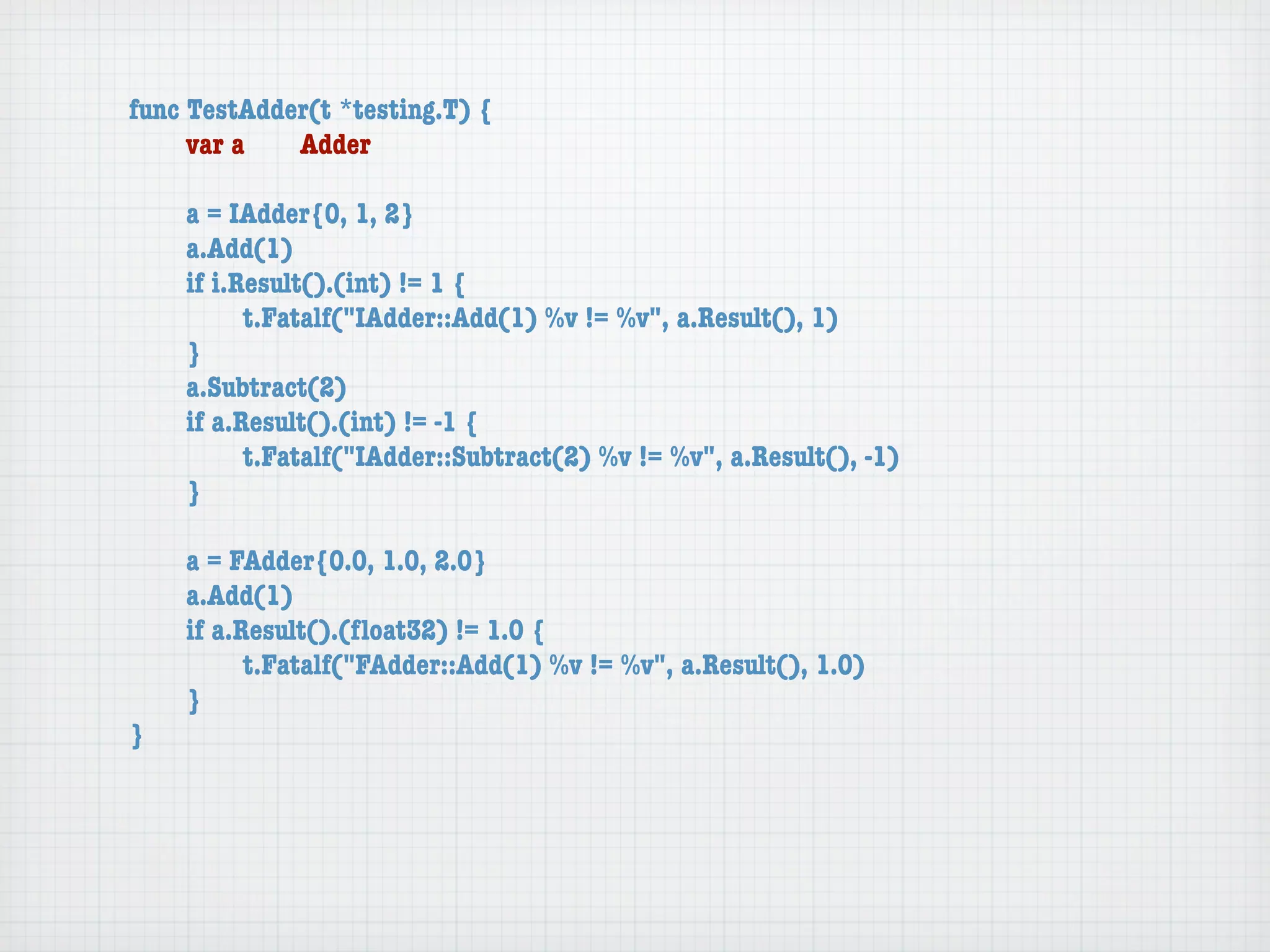 func TestAdder(t *testing.T) {
	    var a	  Adder

	   a = IAdder{0, 1, 2}
	   a.Add(1)
	   if i.Result().(int) != 1 {
	   	     t.Fatalf("IAdder::Add(1) %v != %v", a.Result(), 1)
	   }
	   a.Subtract(2)
	   if a.Result().(int) != -1 {
	   	     t.Fatalf("IAdder::Subtract(2) %v != %v", a.Result(), -1)
	   }

	   a = FAdder{0.0, 1.0, 2.0}
	   a.Add(1)
	   if a.Result().(ﬂoat32) != 1.0 {
	   	     t.Fatalf("FAdder::Add(1) %v != %v", a.Result(), 1.0)
	   }
}
 