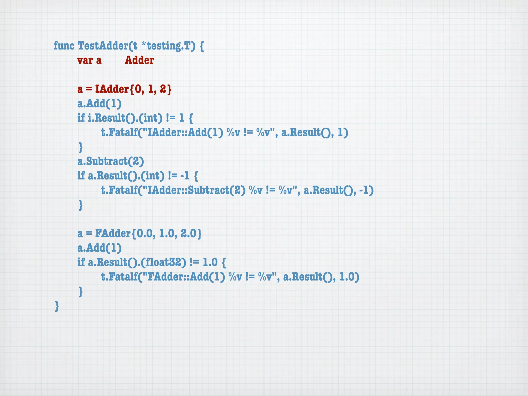 func TestAdder(t *testing.T) {
	    var a	  Adder

	   a = IAdder{0, 1, 2}
	   a.Add(1)
	   if i.Result().(int) != 1 {
	   	     t.Fatalf("IAdder::Add(1) %v != %v", a.Result(), 1)
	   }
	   a.Subtract(2)
	   if a.Result().(int) != -1 {
	   	     t.Fatalf("IAdder::Subtract(2) %v != %v", a.Result(), -1)
	   }

	   a = FAdder{0.0, 1.0, 2.0}
	   a.Add(1)
	   if a.Result().(ﬂoat32) != 1.0 {
	   	     t.Fatalf("FAdder::Add(1) %v != %v", a.Result(), 1.0)
	   }
}
 
