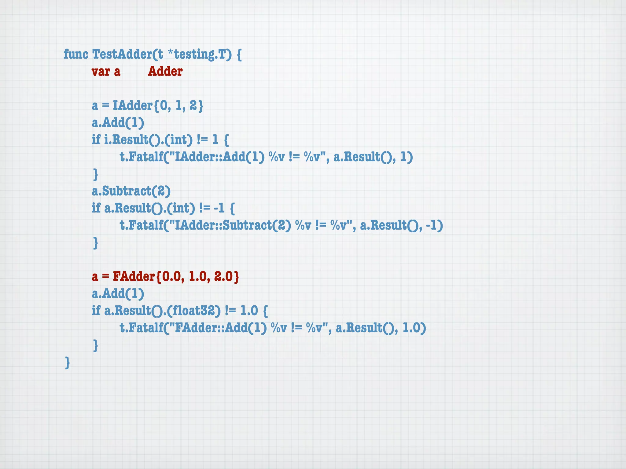 func TestAdder(t *testing.T) {
	    var a	  Adder

	   a = IAdder{0, 1, 2}
	   a.Add(1)
	   if i.Result().(int) != 1 {
	   	     t.Fatalf("IAdder::Add(1) %v != %v", a.Result(), 1)
	   }
	   a.Subtract(2)
	   if a.Result().(int) != -1 {
	   	     t.Fatalf("IAdder::Subtract(2) %v != %v", a.Result(), -1)
	   }

	   a = FAdder{0.0, 1.0, 2.0}
	   a.Add(1)
	   if a.Result().(ﬂoat32) != 1.0 {
	   	     t.Fatalf("FAdder::Add(1) %v != %v", a.Result(), 1.0)
	   }
}
 