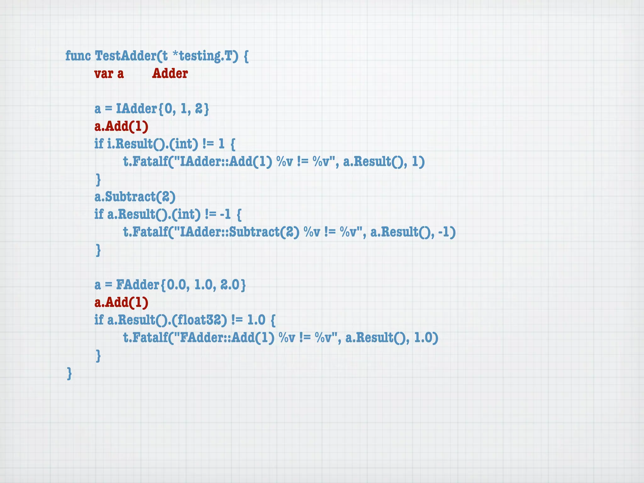 func TestAdder(t *testing.T) {
	    var a	  Adder

	   a = IAdder{0, 1, 2}
	   a.Add(1)
	   if i.Result().(int) != 1 {
	   	     t.Fatalf("IAdder::Add(1) %v != %v", a.Result(), 1)
	   }
	   a.Subtract(2)
	   if a.Result().(int) != -1 {
	   	     t.Fatalf("IAdder::Subtract(2) %v != %v", a.Result(), -1)
	   }

	   a = FAdder{0.0, 1.0, 2.0}
	   a.Add(1)
	   if a.Result().(ﬂoat32) != 1.0 {
	   	     t.Fatalf("FAdder::Add(1) %v != %v", a.Result(), 1.0)
	   }
}
 