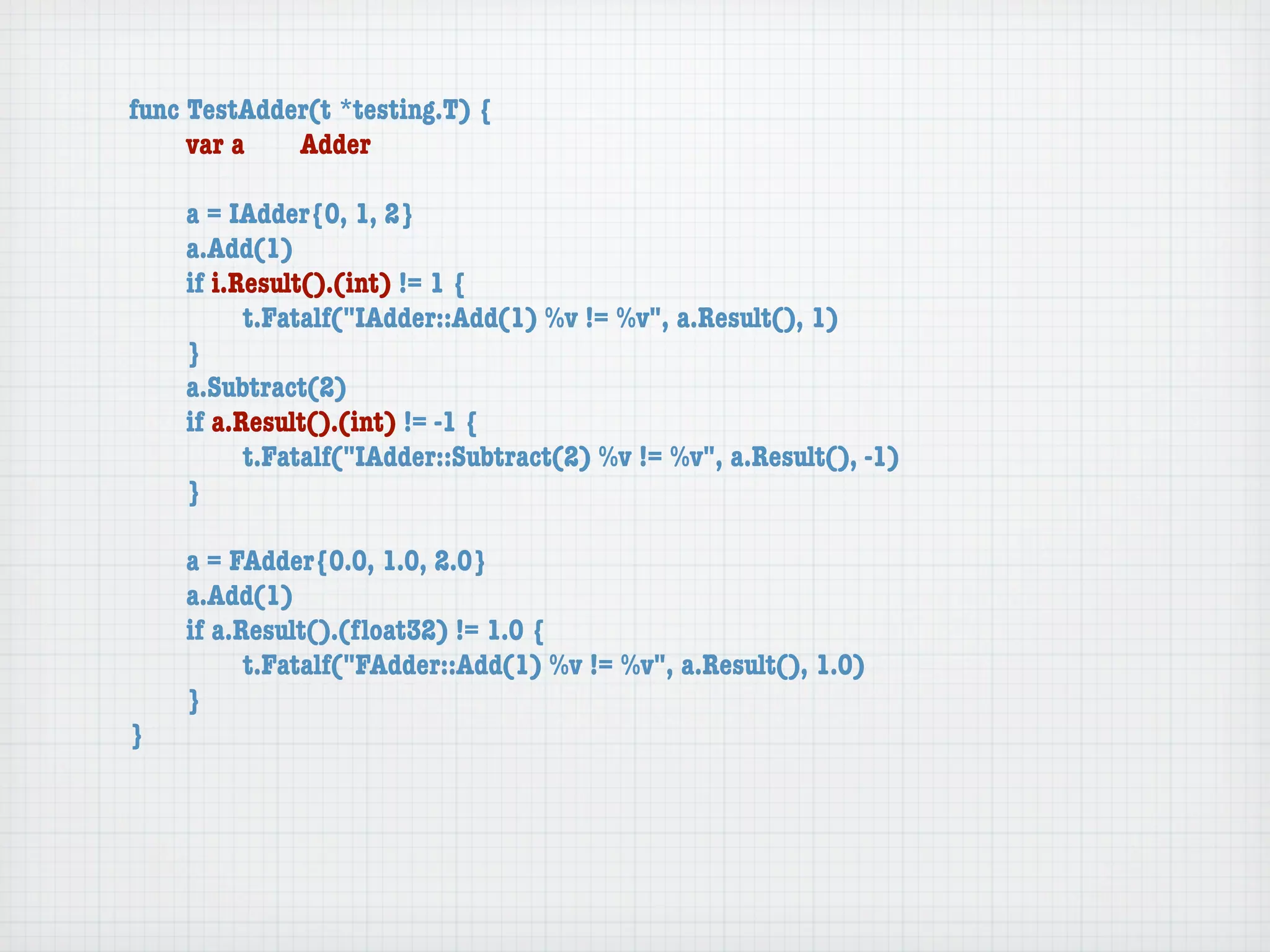 func TestAdder(t *testing.T) {
	    var a	  Adder

	   a = IAdder{0, 1, 2}
	   a.Add(1)
	   if i.Result().(int) != 1 {
	   	     t.Fatalf("IAdder::Add(1) %v != %v", a.Result(), 1)
	   }
	   a.Subtract(2)
	   if a.Result().(int) != -1 {
	   	     t.Fatalf("IAdder::Subtract(2) %v != %v", a.Result(), -1)
	   }

	   a = FAdder{0.0, 1.0, 2.0}
	   a.Add(1)
	   if a.Result().(ﬂoat32) != 1.0 {
	   	     t.Fatalf("FAdder::Add(1) %v != %v", a.Result(), 1.0)
	   }
}
 