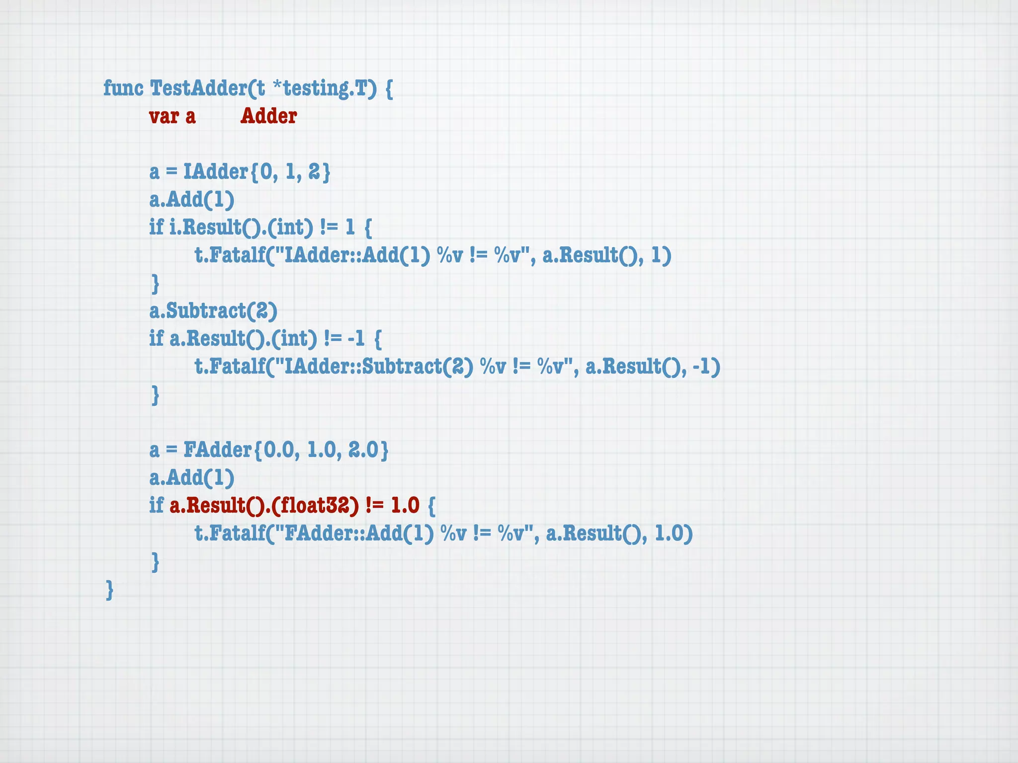 func TestAdder(t *testing.T) {
	    var a	  Adder

	   a = IAdder{0, 1, 2}
	   a.Add(1)
	   if i.Result().(int) != 1 {
	   	     t.Fatalf("IAdder::Add(1) %v != %v", a.Result(), 1)
	   }
	   a.Subtract(2)
	   if a.Result().(int) != -1 {
	   	     t.Fatalf("IAdder::Subtract(2) %v != %v", a.Result(), -1)
	   }

	   a = FAdder{0.0, 1.0, 2.0}
	   a.Add(1)
	   if a.Result().(ﬂoat32) != 1.0 {
	   	     t.Fatalf("FAdder::Add(1) %v != %v", a.Result(), 1.0)
	   }
}
 