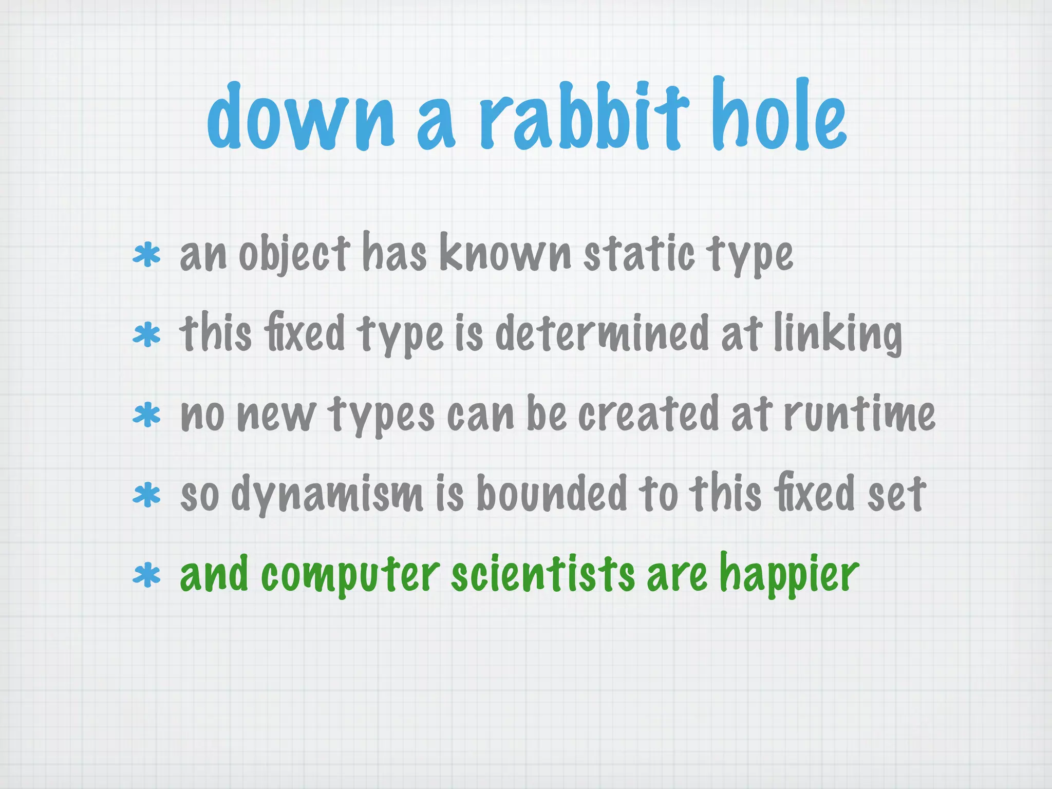 down a rabbit hole
an object has known static type
this ﬁxed type is determined at linking
no new types can be created at runtime
so dynamism is bounded to this ﬁxed set
and computer scientists are happier
 