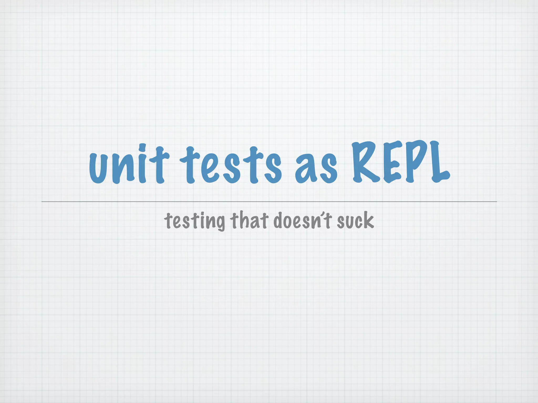 unit tests as REPL
   testing that doesn’t suck
 