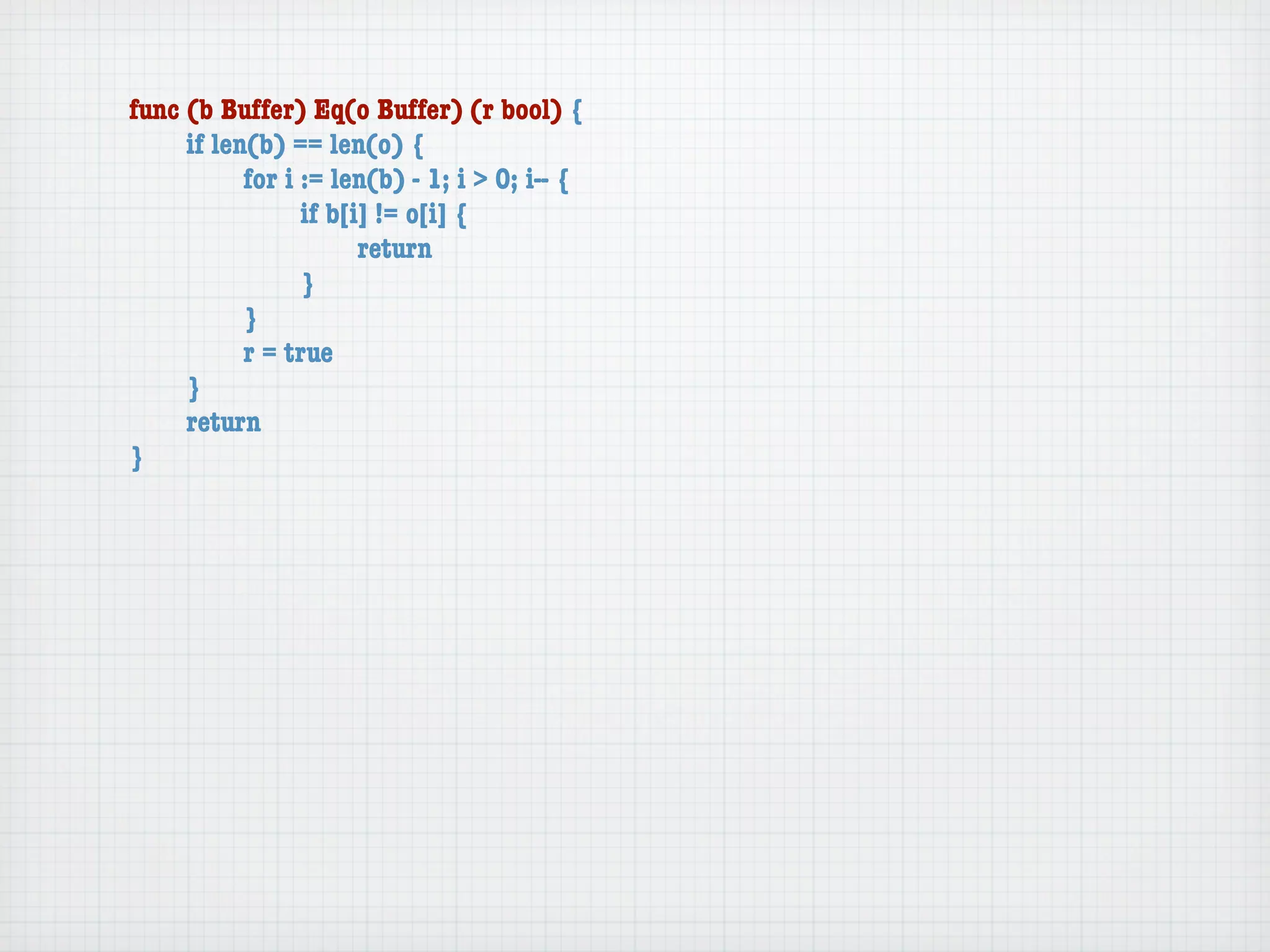 func (b Buffer) Eq(o Buffer) (r bool) {
	    if len(b) == len(o) {
	    	     for i := len(b) - 1; i > 0; i-- {
	    	     	     if b[i] != o[i] {
	    	     	     	     return
	    	     	     }
	    	     }
	    	     r = true
	    }
	    return
}
 