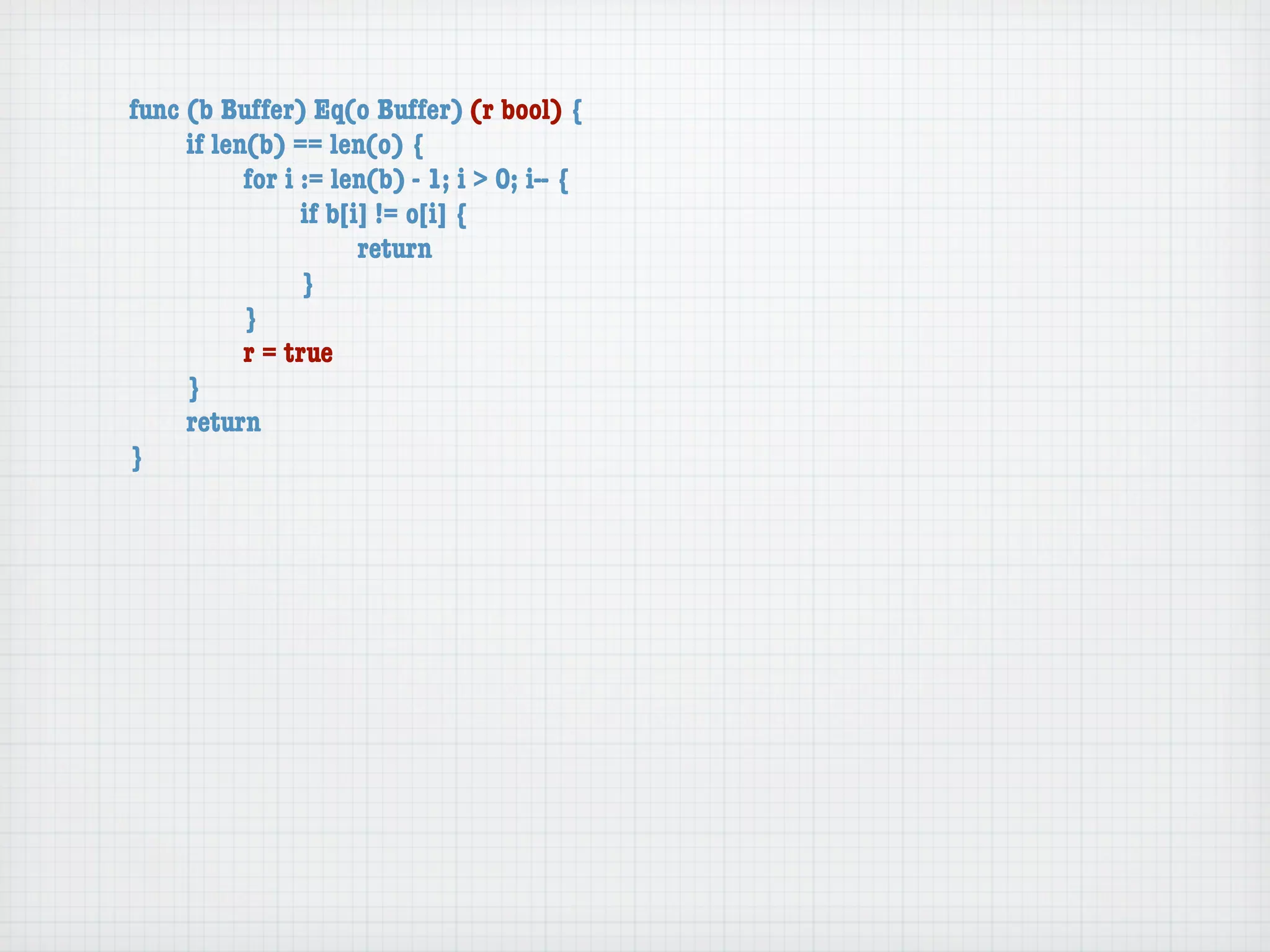 func (b Buffer) Eq(o Buffer) (r bool) {
	    if len(b) == len(o) {
	    	     for i := len(b) - 1; i > 0; i-- {
	    	     	     if b[i] != o[i] {
	    	     	     	     return
	    	     	     }
	    	     }
	    	     r = true
	    }
	    return
}
 