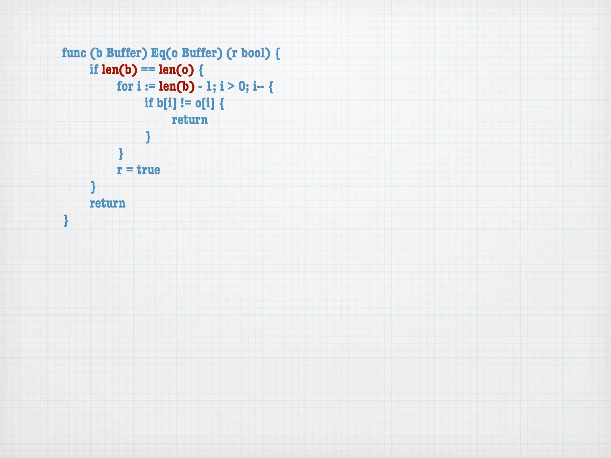 func (b Buffer) Eq(o Buffer) (r bool) {
	    if len(b) == len(o) {
	    	     for i := len(b) - 1; i > 0; i-- {
	    	     	     if b[i] != o[i] {
	    	     	     	     return
	    	     	     }
	    	     }
	    	     r = true
	    }
	    return
}
 