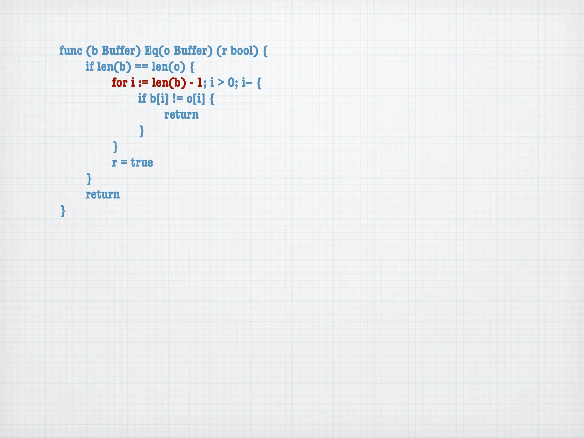 func (b Buffer) Eq(o Buffer) (r bool) {
	    if len(b) == len(o) {
	    	     for i := len(b) - 1; i > 0; i-- {
	    	     	     if b[i] != o[i] {
	    	     	     	     return
	    	     	     }
	    	     }
	    	     r = true
	    }
	    return
}
 